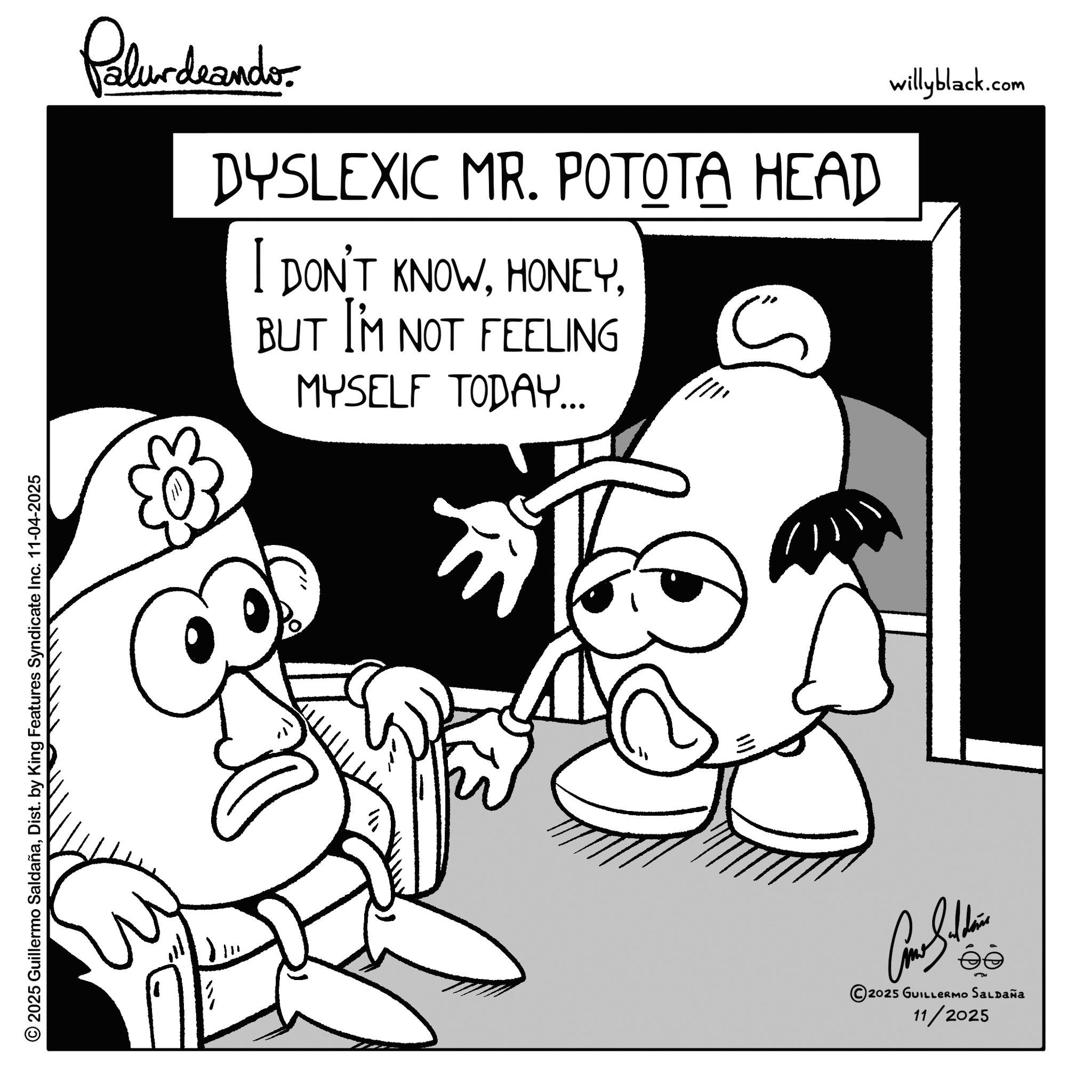 Line art OCR: © 2025 Guillermo SaldañaDist. by King Features Syndicate Inc. 11-04-2025 Palurdeando DYSLEXIC MR. POTOTA HEAD I DON'T KNOWBUT I'M NOT FEELING MYSELF TODAY... S ?? ee 2025 GUILLERMO SALDAÑa 11/2025 willyblack.com © 2025 Guillermo SaldañaDist . by King Features Syndicate Inc. 11-04-2025 Palurdeando DYSLEXIC MR . POTOTA HEAD I DON'T KNOWBUT I'M NOT FEELING MYSELF TODAY ... S ?? ee 2025 GUILLERMO SALDAÑa 11/2025 willyblack.com