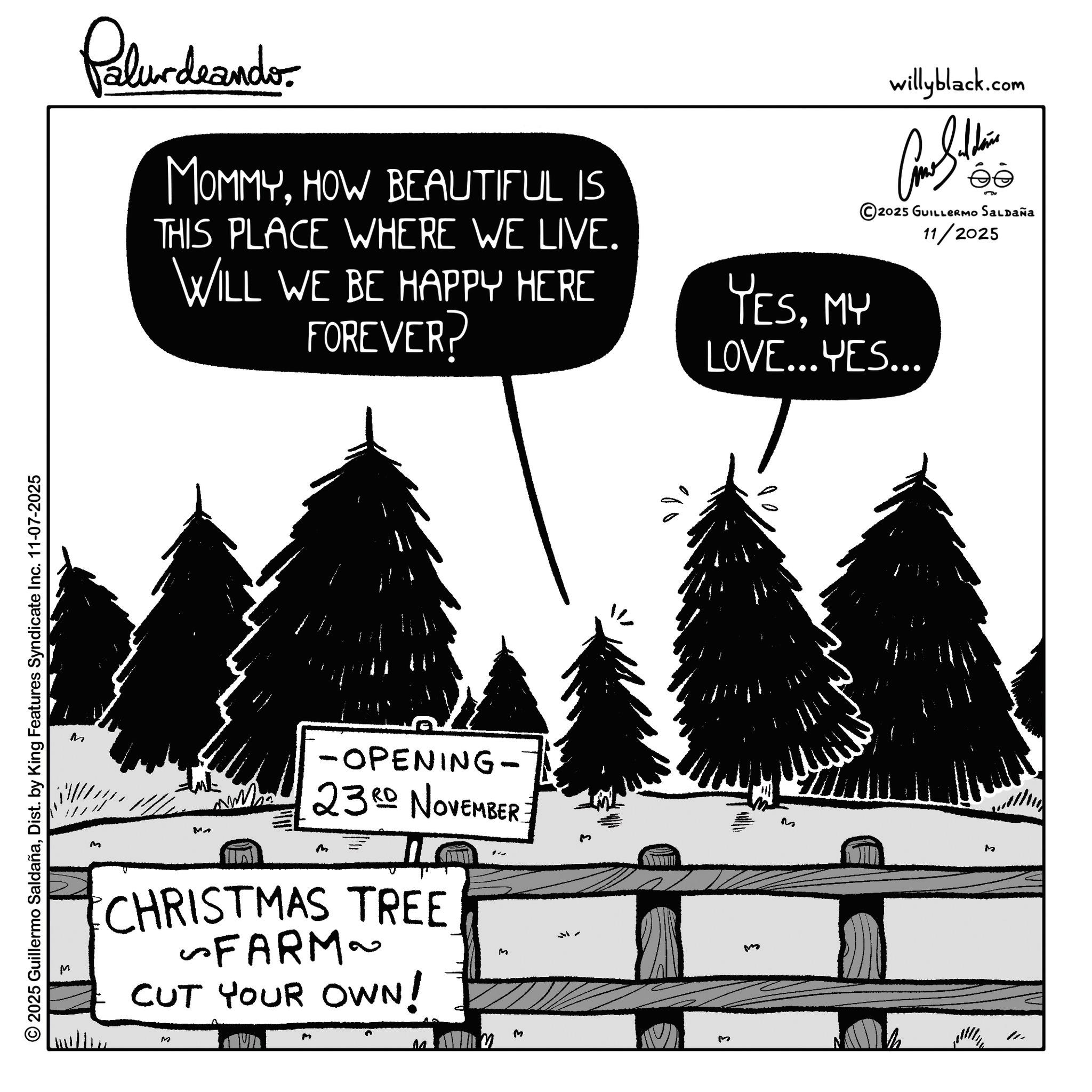 Fir OCR: © 2025 Guillermo SaldañaDist. by King Features Syndicate Inc. 11-07-2025 M Palurdeando MOMMYHOW BEAUTIFUL IS THIS PLACE WHERE WE LIVE. WILL WE BE HAPPY HERE FOREVER? YESMY willyblack.com ?? 2025 GUILLERMO SALDAÑA 11/2025 LOVE...YES... M M -OPENING- NW 23RD NOVEMBER. CHRISTMAS TREE ~FARM~ CUT YOUR OWN! M ????? M M M M I M M © 2025 Guillermo SaldañaDist . by King Features Syndicate Inc. 11-07-2025 M Palurdeando MOMMYHOW BEAUTIFUL IS THIS PLACE WHERE WE LIVE . WILL WE BE HAPPY HERE FOREVER ? YESMY willyblack.com ?? 2025 GUILLERMO SALDAÑA 11/2025 LOVE ... YES ... M M -OPENING- NW 23RD NOVEMBER . CHRISTMAS TREE ~ FARM ~ CUT YOUR OWN ! M ????? M M M M I M M