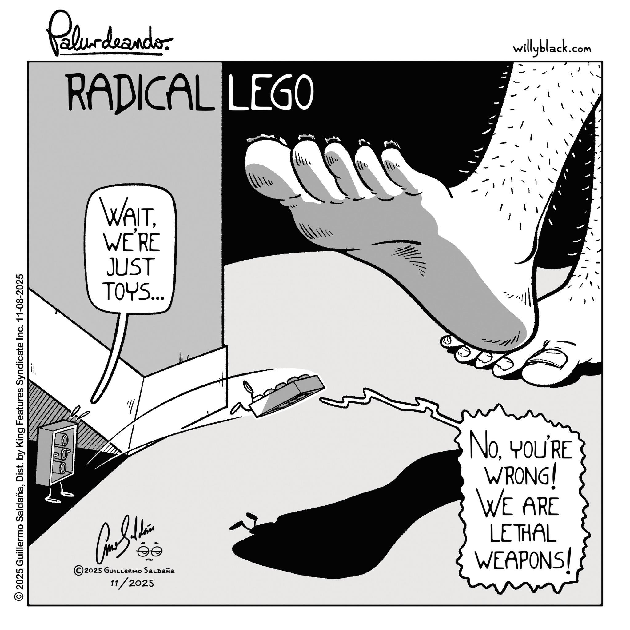 Line art OCR: 2025 Guillermo SaldañaDist. by King Features Syndicate Inc. 11-08-2025 Palurdrands RADICAL LEGO WAITWE'RE JUST TOYS.. 2025 GUILLERMO SALDAÑA 11/2025 live NoYOU'RE WRONG! WE ARE LETHAL WEAPONS! willyblack.com 2025 Guillermo SaldañaDist . by King Features Syndicate Inc. 11-08-2025 Palurdrands RADICAL LEGO WAITWE'RE JUST TOYS .. 2025 GUILLERMO SALDAÑA 11/2025 live NoYOU'RE WRONG ! WE ARE LETHAL WEAPONS ! willyblack.com