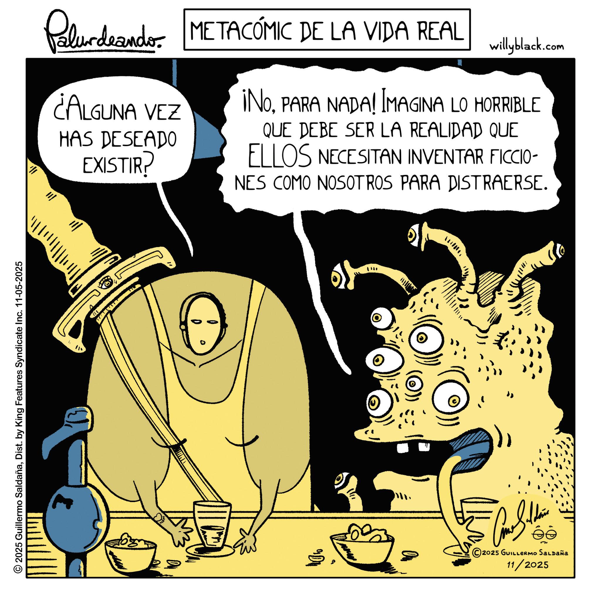 Fictional character OCR: Palurdeando METACÓMIC DE LA VIDA REAL ¿ALGUNA VEZ HAS DESEADO EXISTIR? willyblack.com ¡NOPARA NADA! IMAGINA LO HORRIBLE QUE DEBE SER LA REALIDAD QUE ELLOS NECESITAN INVENTAR FICCIO- NES COMO NOSOTROS PARA DISTRAERSE. ? * 115 ")) 2025 Guillermo SaldañaDist. by King Features Syndicate Inc. 11-05-2025 - ©2025 GUILLERMO SALDAÑA 11/2025 Palurdeando METACÓMIC DE LA VIDA REAL ¿ ALGUNA VEZ HAS DESEADO EXISTIR ? willyblack.com ¡ NOPARA NADA ! IMAGINA LO HORRIBLE QUE DEBE SER LA REALIDAD QUE ELLOS NECESITAN INVENTAR FICCIO- NES COMO NOSOTROS PARA DISTRAERSE . ? * 115 " ) ) 2025 Guillermo SaldañaDist . by King Features Syndicate Inc. 11-05-2025 - © 2025 GUILLERMO SALDAÑA 11/2025