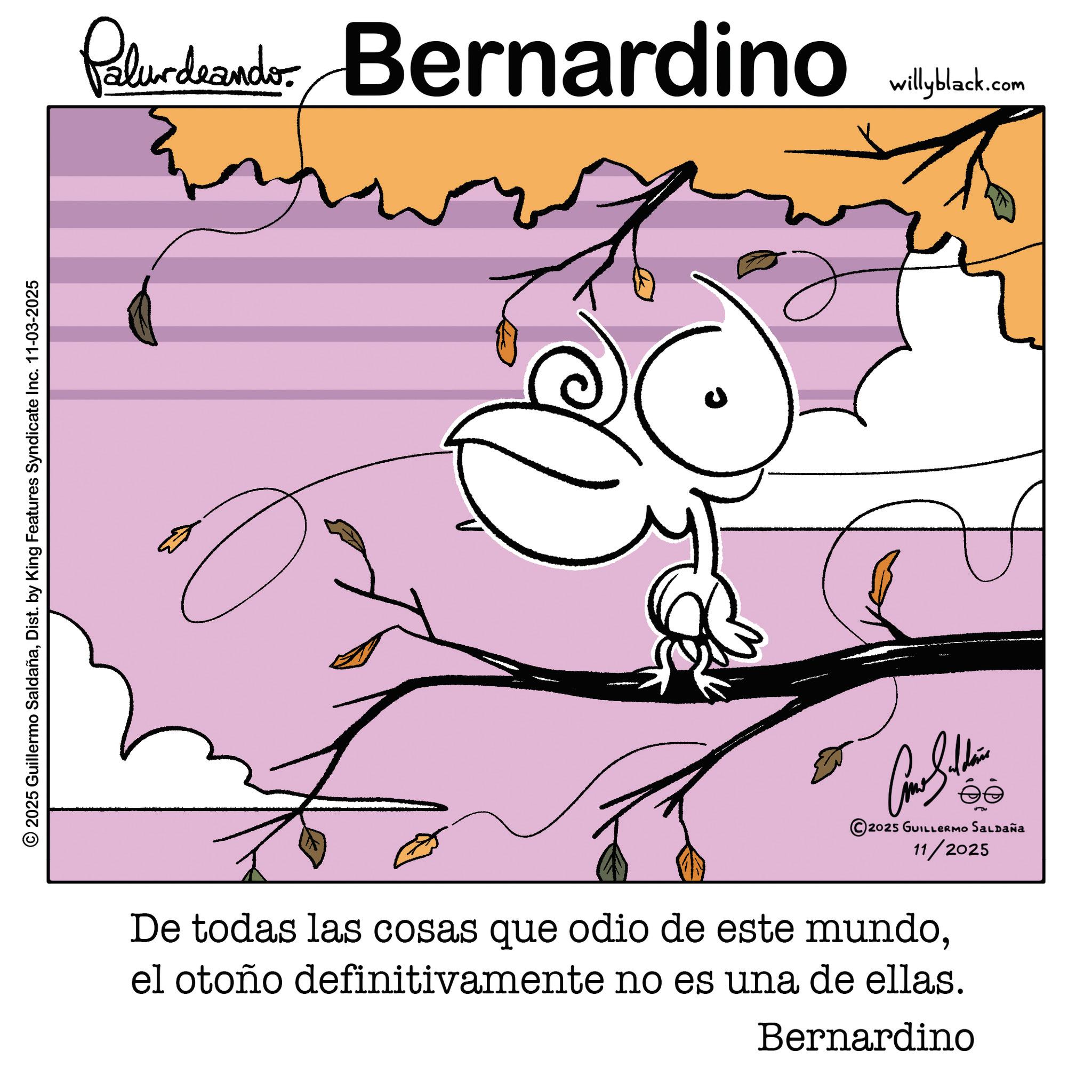Cartoon OCR: © 2025 Guillermo SaldañaDist. by King Features Syndicate Inc. 11-03-2025 Palurdeando Bernardino U Come Silden ?? 2025 GUILLERMO SALDAÑA 11/2025 De todas las cosas que odio de este mundoel otoño definitivamente no es una de ellas. Bernardino willyblack.com © 2025 Guillermo SaldañaDist . by King Features Syndicate Inc. 11-03-2025 Palurdeando Bernardino U Come Silden ?? 2025 GUILLERMO SALDAÑA 11/2025 De todas las cosas que odio de este mundoel otoño definitivamente no es una de ellas . Bernardino willyblack.com