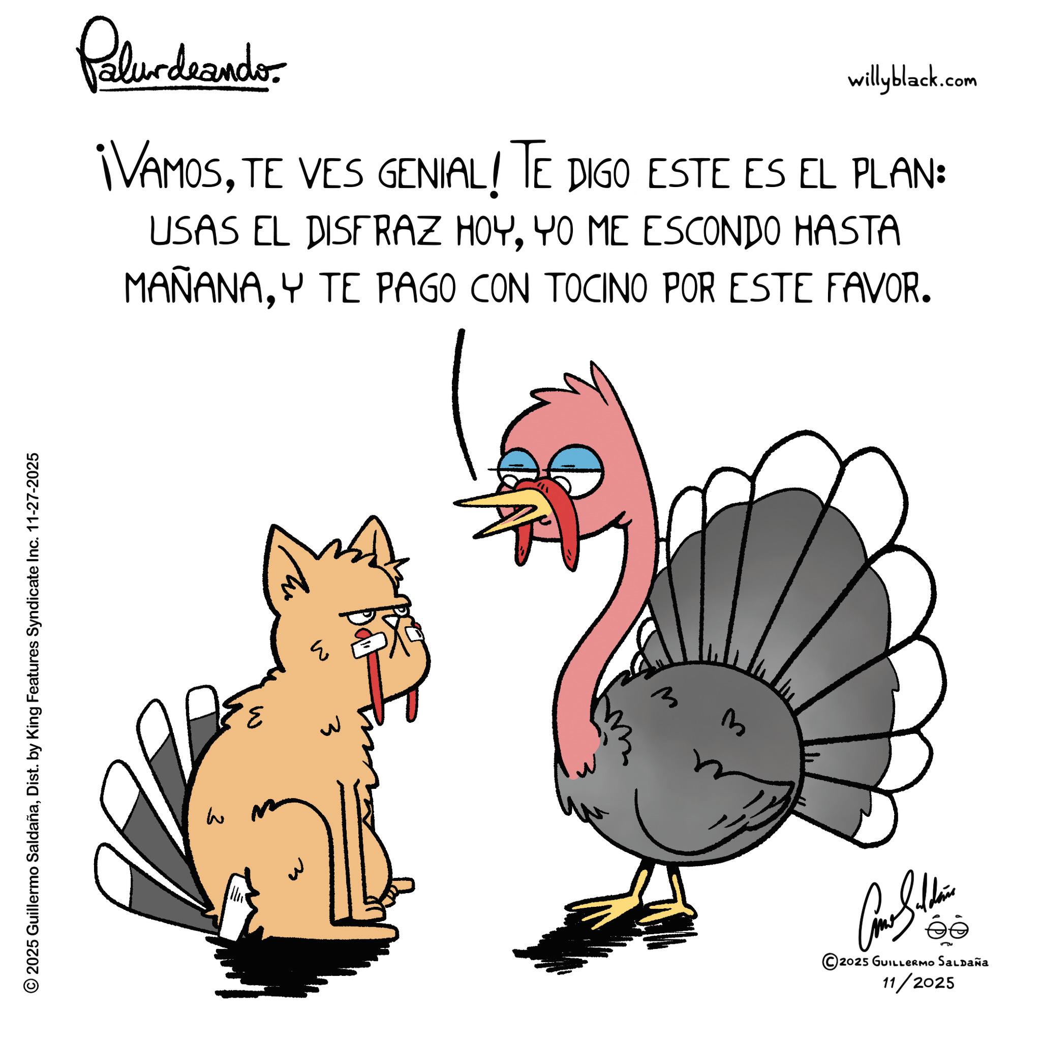 Animated cartoon OCR: Palundrando willyblack.com ¡VAMOSTE VES GENIAL! TE DIGO ESTE ES EL PLAN: USAS EL DISFRAZ HOYYO ME ESCONDO HASTA MAÑANAY TE PAGO CON TOCINO POR ESTE FAVOR. © 2025 Guillermo SaldañaDist. by King Features Syndicate Inc. 11-27-2025 W 3 ?? ??? 3 3 ????? ©2025 GUILLERMO SALDAÑA 11/2025 Palundrando willyblack.com ¡ VAMOSTE VES GENIAL ! TE DIGO ESTE ES EL PLAN : USAS EL DISFRAZ HOYYO ME ESCONDO HASTA MAÑANAY TE PAGO CON TOCINO POR ESTE FAVOR . © 2025 Guillermo SaldañaDist . by King Features Syndicate Inc. 11-27-2025 W 3 ?? ??? 3 3 ????? © 2025 GUILLERMO SALDAÑA 11/2025