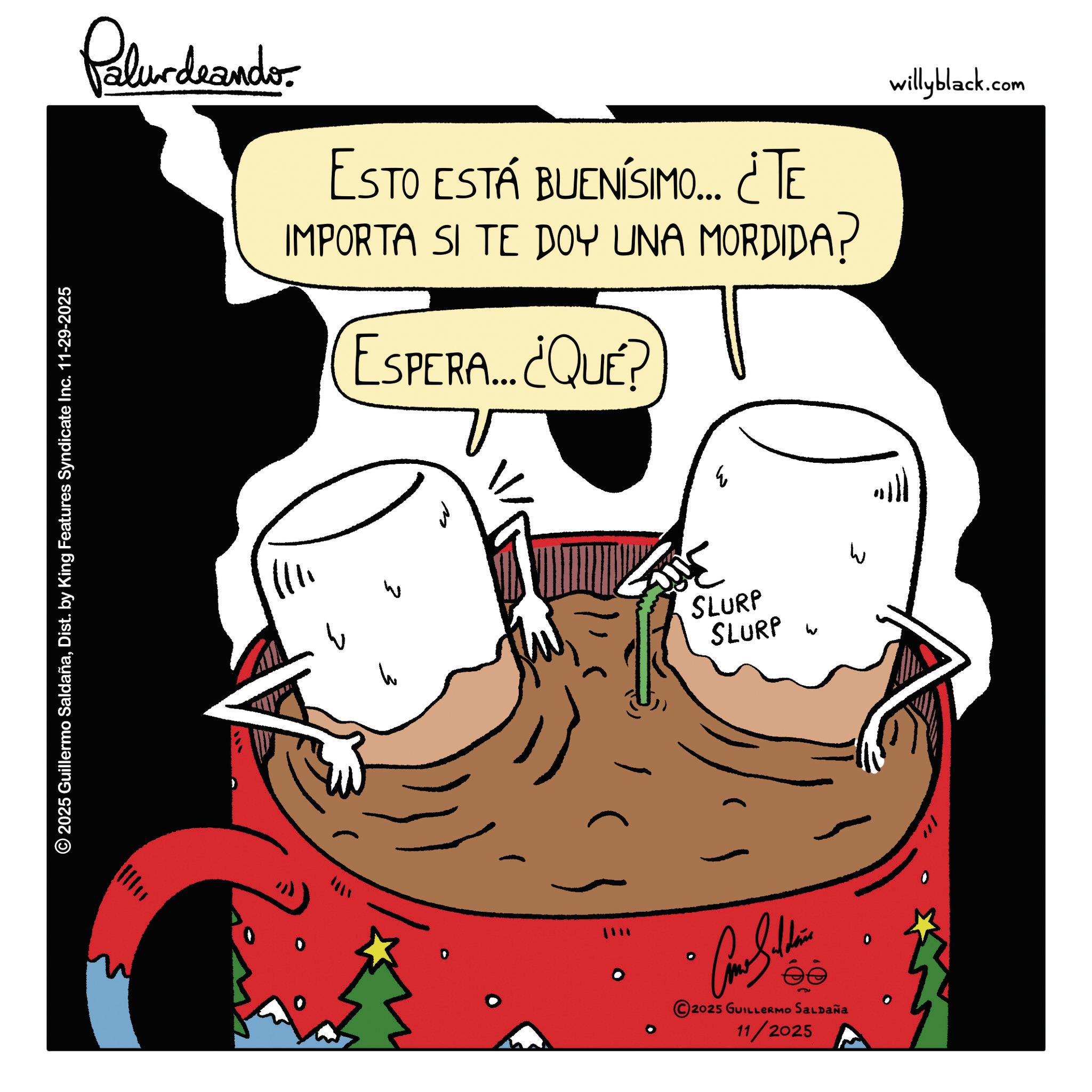 Meat OCR: Palur deando ESTO ESTÁ BUENÍSIMO... ¿¿TE IMPORTA SI TE DOY UNA MORDIDA? ESPERA... ¿QUÉ? W willyblack.com 2025 Guillermo SaldañaDist. by King Features Syndicate Inc. 11-29-2025 1111 SLURP SLURP ?????? 2025 GUILLERMO SALDAÑA 11/2025 Palur deando ESTO ESTÁ BUENÍSIMO ... ¿ ¿ TE IMPORTA SI TE DOY UNA MORDIDA ? ESPERA ... ¿ QUÉ ? W willyblack.com 2025 Guillermo SaldañaDist . by King Features Syndicate Inc. 11-29-2025 1111 SLURP SLURP ?????? 2025 GUILLERMO SALDAÑA 11/2025