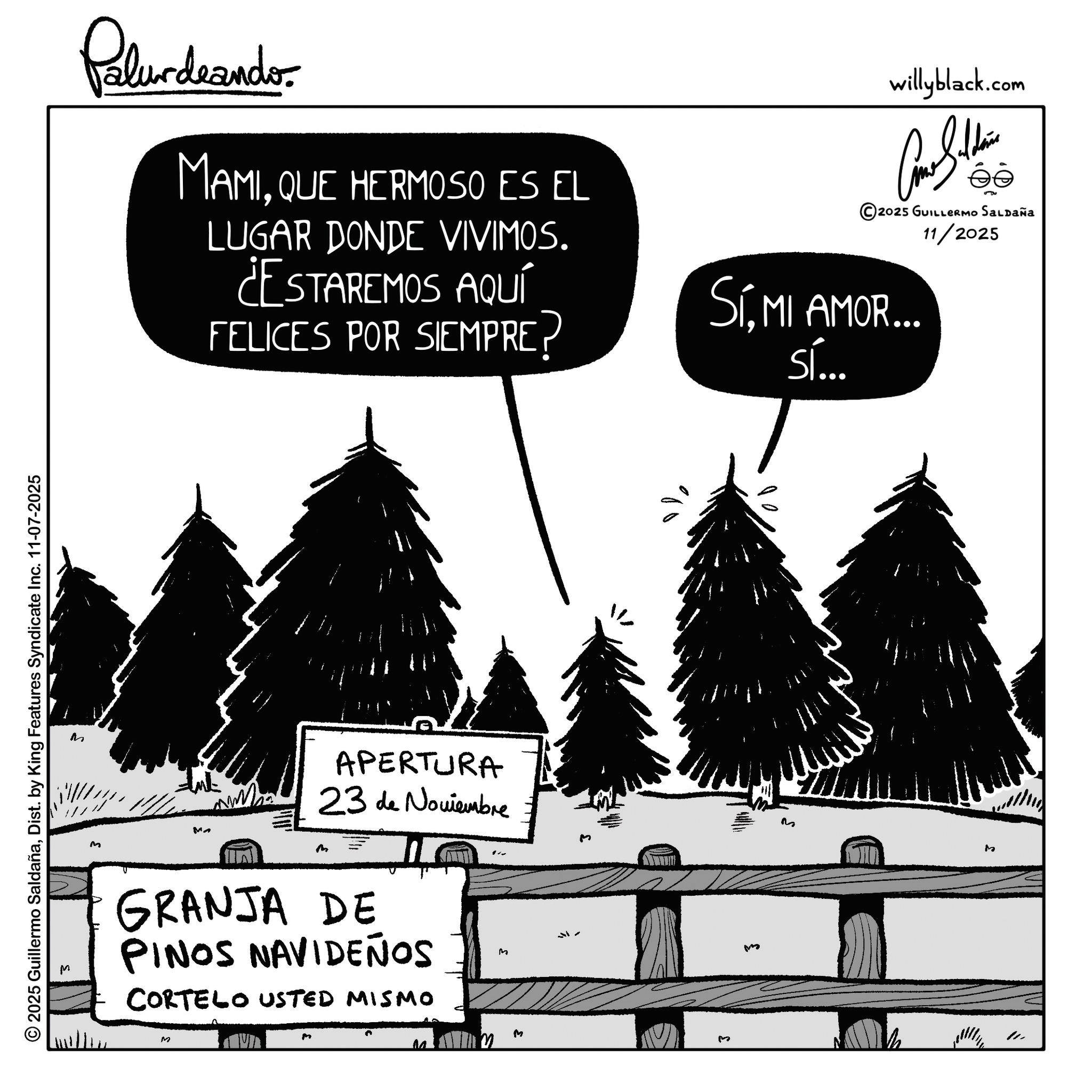 Fiction OCR: © 2025 Guillermo SaldañaDist. by King Features Syndicate Inc. 11-07-2025 M M Palurdeando MAMIQUE HERMOSO ES EL LUGAR DONDE VIVIMOS. ¿ESTAREMOS AQUÍ FELICES POR SIEMPRE? willyblack.com ?? 2025 GUILLERMO SALDAÑA SIMI AMOR... 11/2025 M APERTURA 23 de Noviembre GRANJA DE PINOS NAVIDEÑOS CORTELO USTED MISMO M M M M M M M I M © 2025 Guillermo SaldañaDist . by King Features Syndicate Inc. 11-07-2025 M M Palurdeando MAMIQUE HERMOSO ES EL LUGAR DONDE VIVIMOS . ¿ ESTAREMOS AQUÍ FELICES POR SIEMPRE ? willyblack.com ?? 2025 GUILLERMO SALDAÑA SIMI AMOR ... 11/2025 M APERTURA 23 de Noviembre GRANJA DE PINOS NAVIDEÑOS CORTELO USTED MISMO M M M M M M M I M