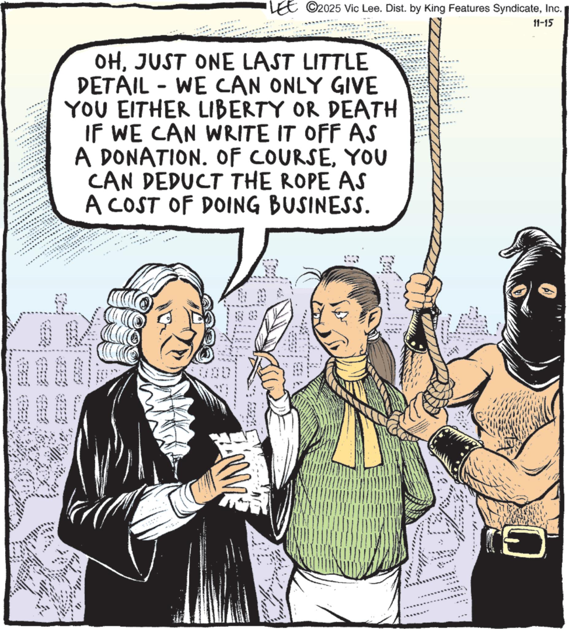 Publication OCR: LEE 2025 Vic Lee. Dist. by King Features SyndicateInc. OHJUST ONE LAST LITTLE DETAIL - WE CAN ONLY GIVE YOU EITHER LIBERTY OR DEATH IF WE CAN WRITE IT OFF AS A DONATION. OF COURSEYOU CAN DEDUCT THE ROPE AS A COST OF DOING BUSINESS. 11-15 1000 ?? ! LEE 2025 Vic Lee . Dist . by King Features SyndicateInc. OHJUST ONE LAST LITTLE DETAIL - WE CAN ONLY GIVE YOU EITHER LIBERTY OR DEATH IF WE CAN WRITE IT OFF AS A DONATION . OF COURSEYOU CAN DEDUCT THE ROPE AS A COST OF DOING BUSINESS . 11-15 1000 ?? !