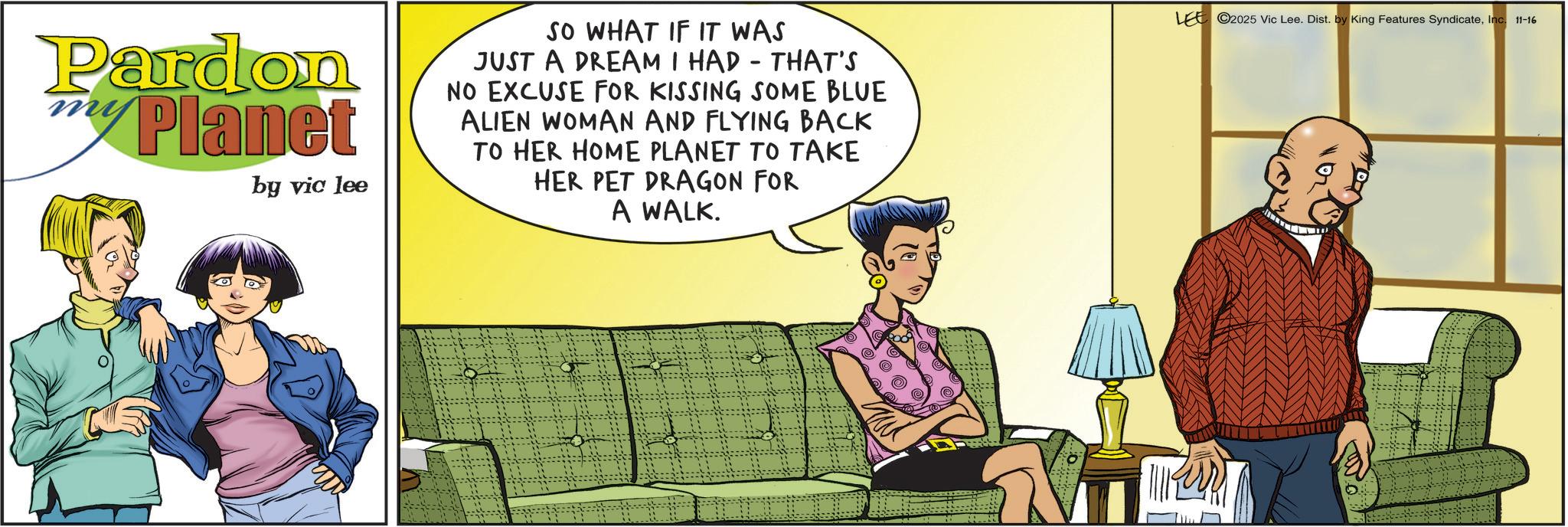 Comedy OCR: Pardon Planet by vic lee SO WHAT IF IT WAS JUST A DREAM I HAD - THAT'S NO EXCUSE FOR KISSING SOME BLUE ALIEN WOMAN AND FLYING BACK TO HER HOME PLANET TO TAKE HER PET DRAGON FOR A WALK. LEE ©2025 Vic Lee. Dist. by King Features SyndicateInc. 11-16 Pardon Planet by vic lee SO WHAT IF IT WAS JUST A DREAM I HAD - THAT'S NO EXCUSE FOR KISSING SOME BLUE ALIEN WOMAN AND FLYING BACK TO HER HOME PLANET TO TAKE HER PET DRAGON FOR A WALK . LEE © 2025 Vic Lee . Dist . by King Features SyndicateInc. 11-16