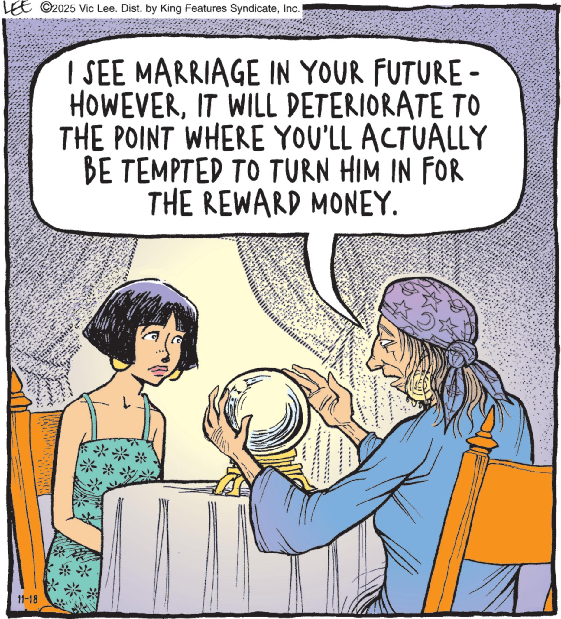 Comics OCR: LEE 2025 Vic Lee. Dist. by King Features SyndicateInc.) 11-18 I SEE MARRIAGE IN YOUR FUTURE- HOWEVERIT WILL DETERIORATE TO THE POINT WHERE YOU'LL ACTUALLY BE TEMPTED TO TURN HIM IN FOR THE REWARD MONEY. LEE 2025 Vic Lee . Dist . by King Features SyndicateInc. ) 11-18 I SEE MARRIAGE IN YOUR FUTURE- HOWEVERIT WILL DETERIORATE TO THE POINT WHERE YOU'LL ACTUALLY BE TEMPTED TO TURN HIM IN FOR THE REWARD MONEY .