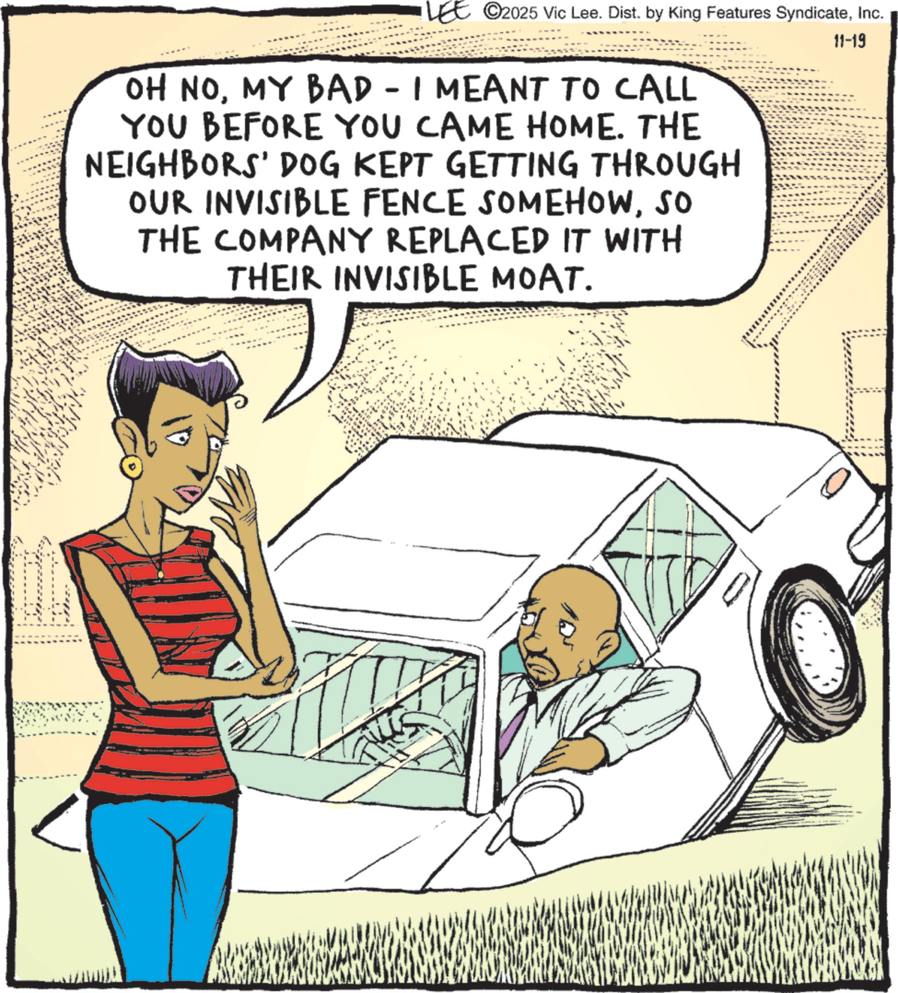 Animated cartoon OCR: LEE 2025 Vic Lee. Dist. by King Features SyndicateInc. OH NOMY BAD - I MEANT TO CALL YOU BEFORE YOU CAME HOME. THE NEIGHBORS' DOG KEPT GETTING THROUGH OUR INVISIBLE FENCE SOMEHOWSO THE COMPANY REPLACED IT WITH THEIR INVISIBLE MOAT. 11-19 T LEE 2025 Vic Lee . Dist . by King Features SyndicateInc. OH NOMY BAD - I MEANT TO CALL YOU BEFORE YOU CAME HOME . THE NEIGHBORS ' DOG KEPT GETTING THROUGH OUR INVISIBLE FENCE SOMEHOWSO THE COMPANY REPLACED IT WITH THEIR INVISIBLE MOAT . 11-19 T