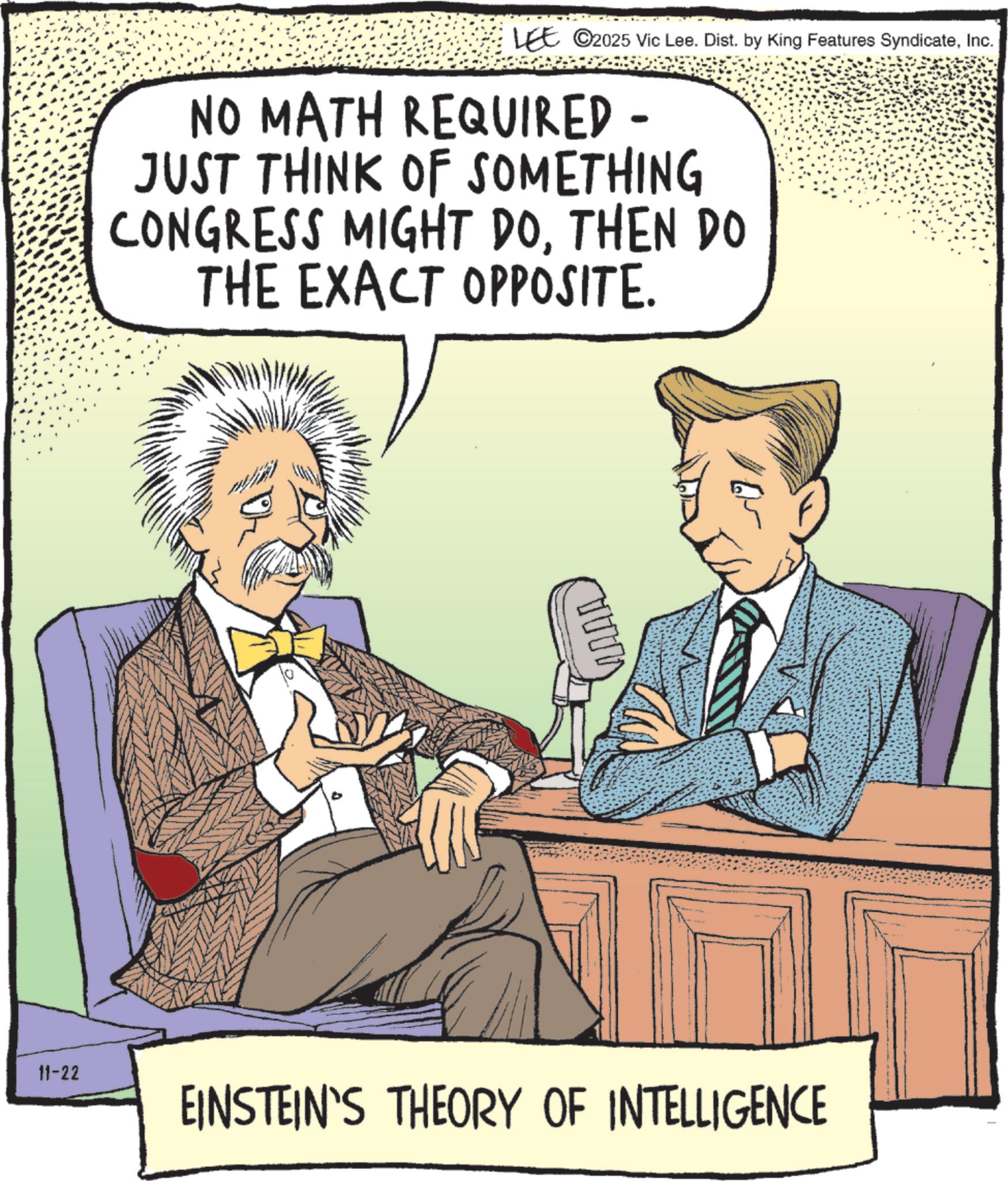 Animation OCR: LEE ©2025 Vic Lee. Dist. by King Features SyndicateInc. NO MATH REQUIRED - JUST THINK OF SOMETHING CONGRESS MIGHT DOTHEN DO THE EXACT OPPOSITE. 11-22 EINSTEIN'S THEORY OF INTELLIGENCE ???? LEE © 2025 Vic Lee . Dist . by King Features SyndicateInc. NO MATH REQUIRED - JUST THINK OF SOMETHING CONGRESS MIGHT DOTHEN DO THE EXACT OPPOSITE . 11-22 EINSTEIN'S THEORY OF INTELLIGENCE ????