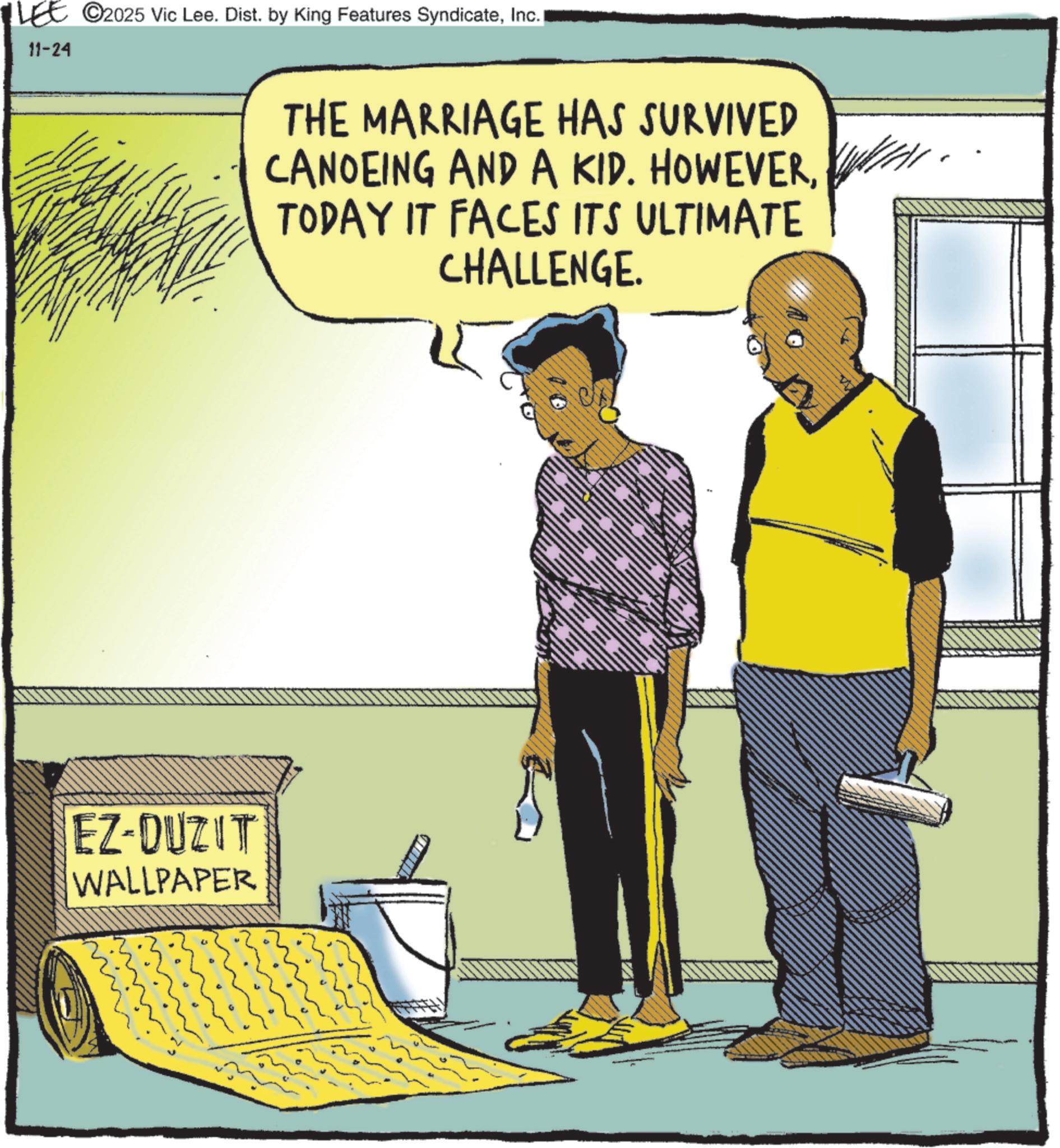 Animated cartoon OCR: 11-24 ©2025 Vic Lee. Dist. by King Features SyndicateInc. I EZ-DUZIT WALLPAPER THE MARRIAGE HAS SURVIVED CANOEING AND A KID. HOWEVERTODAY IT FACES ITS ULTIMATE CHALLENGE. STUD 11-24 © 2025 Vic Lee . Dist . by King Features SyndicateInc. I EZ - DUZIT WALLPAPER THE MARRIAGE HAS SURVIVED CANOEING AND A KID . HOWEVERTODAY IT FACES ITS ULTIMATE CHALLENGE . STUD