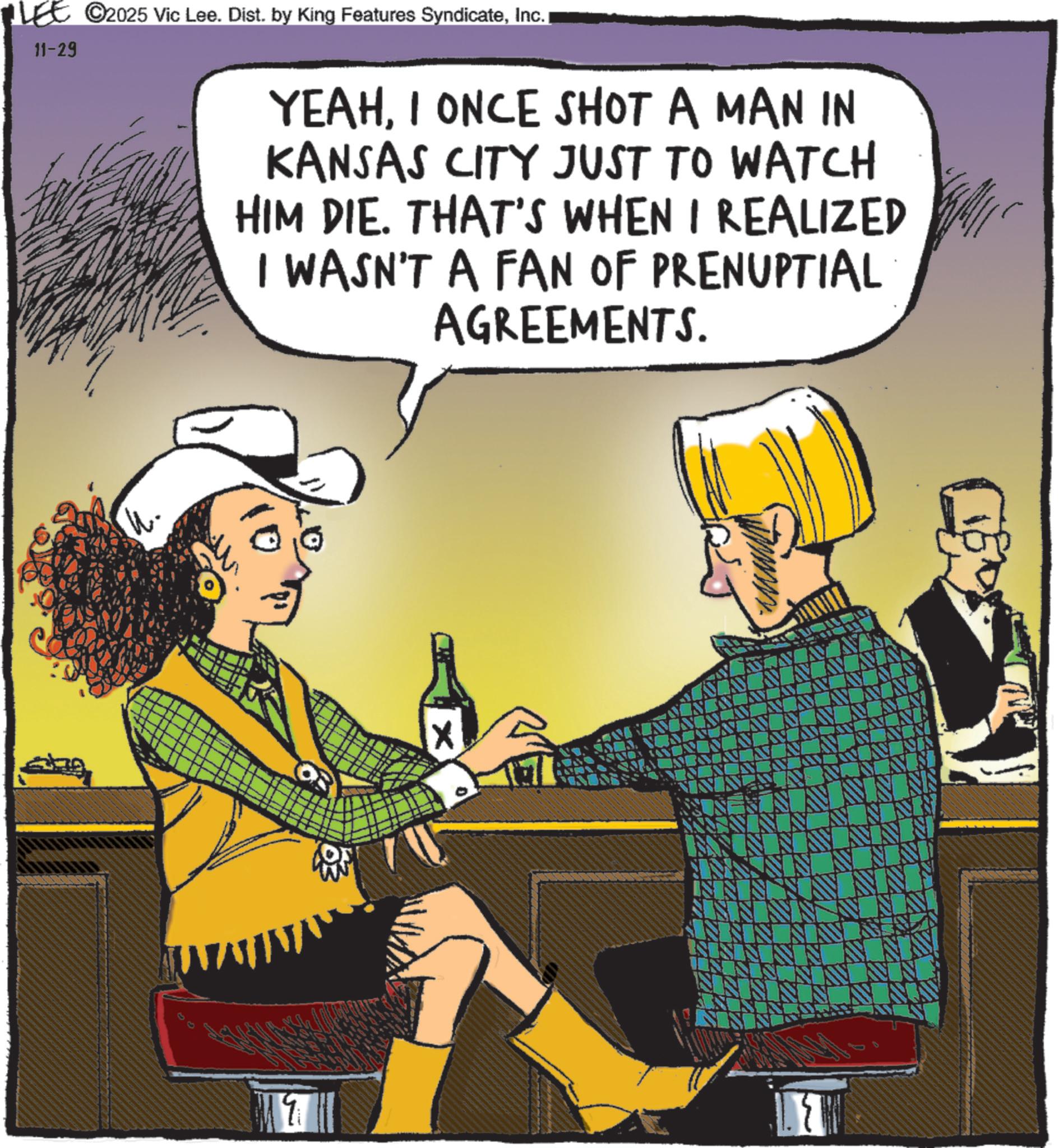 Animated cartoon OCR: 11-29 ©2025 Vic Lee. Dist. by King Features SyndicateInc. YEAHI ONCE SHOT A MAN IN KANSAS CITY JUST TO WATCH HIM DIE. THAT'S WHEN I REALIZED I WASN'T A FAN OF PRENUPTIAL AGREEMENTS. ww IS NS IN N NN 11-29 © 2025 Vic Lee . Dist . by King Features SyndicateInc. YEAHI ONCE SHOT A MAN IN KANSAS CITY JUST TO WATCH HIM DIE . THAT'S WHEN I REALIZED I WASN'T A FAN OF PRENUPTIAL AGREEMENTS . ww IS NS IN N NN