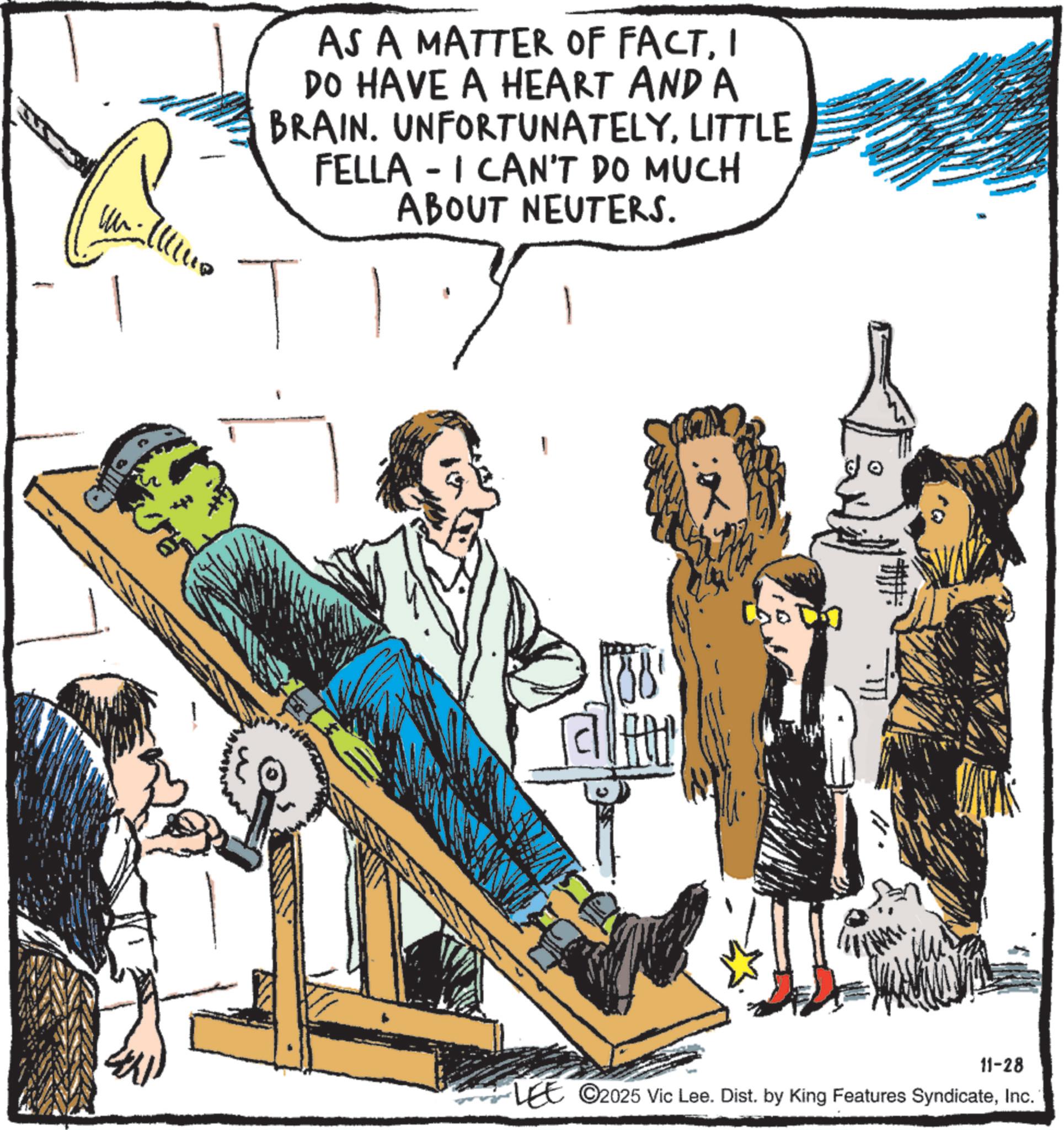 Comics OCR: AS A MATTER OF FACTI DO HAVE A HEART AND A BRAIN. UNFORTUNATELYLITTLE FELLA - I CAN'T DO MUCH ABOUT NEUTERS. T 11-28 LEE 2025 Vic Lee. Dist. by King Features SyndicateInc. AS A MATTER OF FACTI DO HAVE A HEART AND A BRAIN . UNFORTUNATELYLITTLE FELLA - I CAN'T DO MUCH ABOUT NEUTERS . T 11-28 LEE 2025 Vic Lee . Dist . by King Features Syndicate