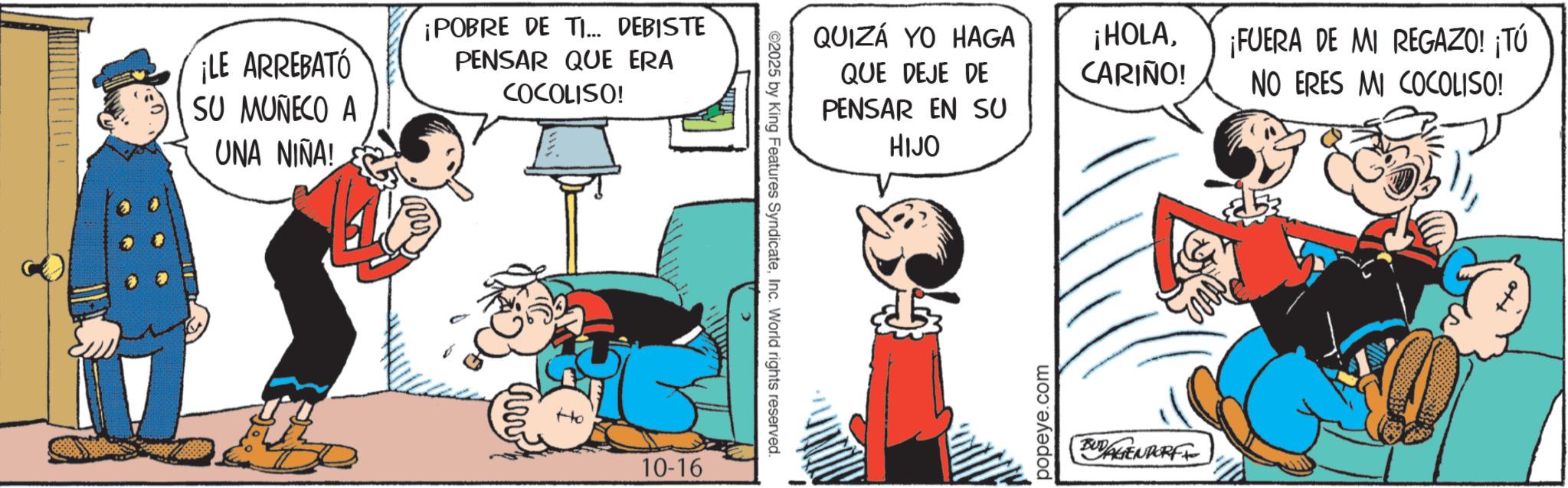 Animated cartoon OCR: ¡LE ARREBATÓ SU MUÑECO A UNA NIÑA! ¡POBRE DE TI... DEBISTE PENSAR QUE ERA COCOLISO! Ho 10-16 ©2025 by King Features SyndicateInc. World rights reserved. QUIZÁ YO HAGA QUE DEJE DE PENSAR EN SU ¡HOLACARIÑO! ¡FUERA DE MI REGAZO! ¡TÚ NO ERES MI COCOLISO! HIJO popeye.com BUDAGENDORFI ¡ LE ARREBATÓ SU MUÑECO A UNA NIÑA ! ¡ POBRE DE TI ... DEBISTE PENSAR QUE ERA COCOLISO ! Ho 10-16 © 2025 by King Features SyndicateInc. World rights reserved . QUIZÁ YO HAGA QUE DEJE DE PENSAR EN SU ¡ HOLACARIÑO ! ¡ FUERA DE MI REGAZO ! ¡ TÚ NO ERES MI COCOLISO ! HIJO popeye.com BUDAGENDORFI