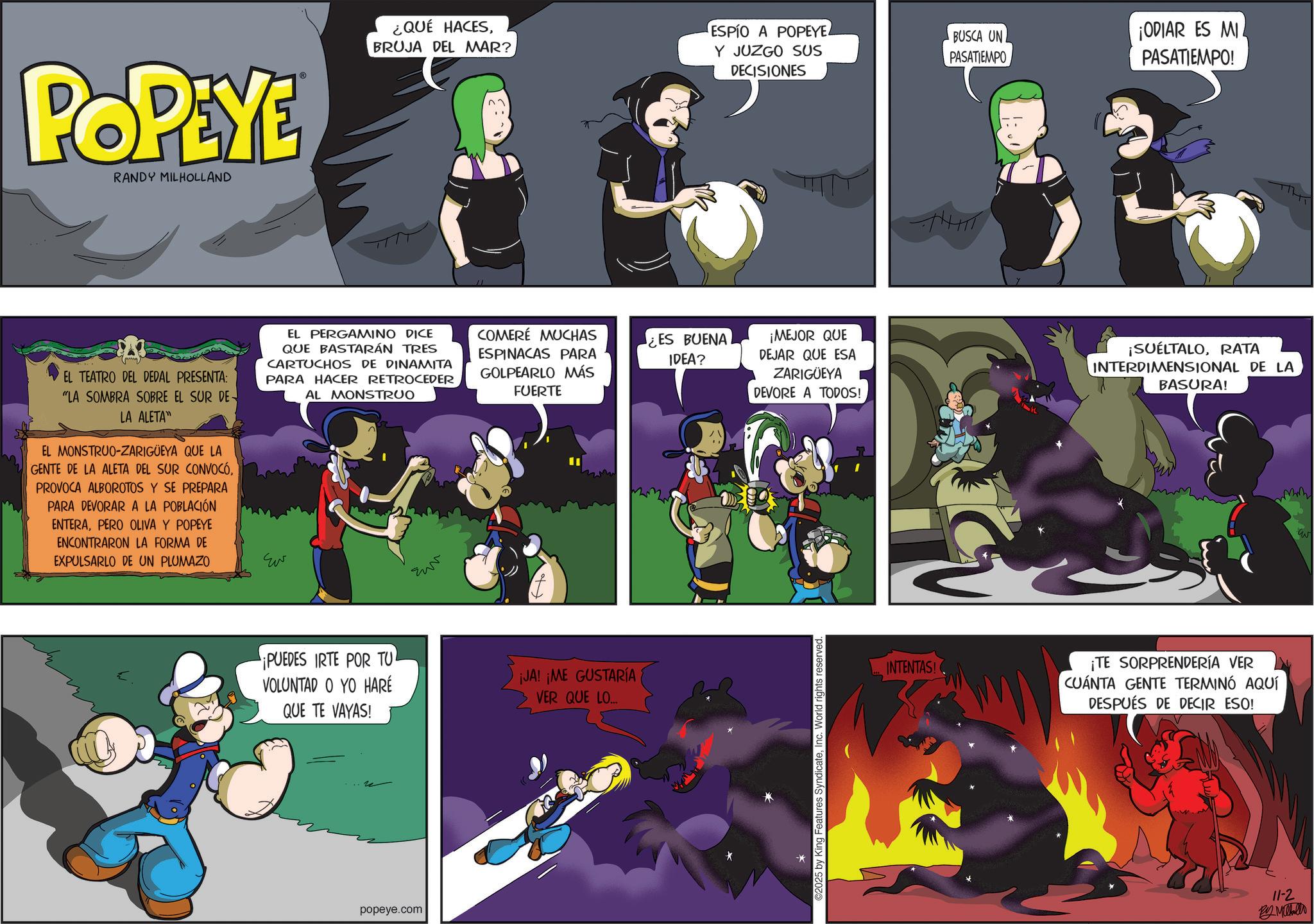 Comic book OCR: POPEYE RANDY MILHOLLAND ¿QUÉ HACESBRUJA DEL MAR? EL TEATRO DEL DEDAL PRESENTA: "LA SOMBRA SOBRE EL SUR DE LA ALETA" EL MONSTRUO-ZARIGÜEYA QUE LA GENTE DE LA ALETA DEL SUR CONVOCÓPROVOCA ALBOROTOS Y SE PREPARA PARA DEVORAR A LA POBLACIÓN ENTERAPERO OLIVA Y POPEYE ENCONTRARON LA FORMA DE EXPULSARLO DE UN PLUMAZO EL PERGAMINO DICE QUE BASTARÁN TRES CARTUCHOS DE DINAMITA PARA HACER RETROCEDER Eu AL MONSTRUO E COMERÉ MUCHAS ESPINACAS PARA GOLPEARLO MÁS ¿ES BUENA IDEA? FUERTE ¡PUEDES IRTE POR TU VOLUNTAD O YO HARÉ QUE TE VAYAS! ¡JA! ¡ME GUSTARÍA VER QUE LO... popeye.com ESPÍO A POPEYE4 BUSCA UN Y JUZGO SUS DECISIONES PASATIEMPO ¡ODIAR ES MIL PASATIEMPO! ¡MEJOR QUE DEJAR QUE ESA ZARIGÜEYA DEVORE A TODOS! ¡SUELTALORATA INTERDIMENSIONAL DE LA BASURA! ©2025 by King Features SyndicateInc. World rights reserved. INTENTAS! ¡TE SORPRENDERÍA VER CUÁNTA GENTE TERMINÓ AQUÍ DESPUÉS DE DECIR ESO! 11-2 By Mihallo POPEYE RANDY MILHOLLAND ¿ QUÉ HACESBRUJA DEL MAR ? EL TEATRO DEL DEDAL PRESENTA : " LA SOMBRA SOBRE EL SUR DE LA ALETA " EL MONSTRUO - ZARIGÜEYA QUE LA GENTE DE LA ALETA DEL SUR CONVOCÓPROVOCA ALBOROTOS Y SE PREPARA PARA DEVORAR A LA POBLACIÓN ENTERAPERO OLIVA Y POPEYE ENCONTRARON LA FORMA DE EXPULSARLO DE UN PLUMAZO EL PERGAMINO DICE QUE BASTARÁN TRES CARTUCHOS DE DINAMITA PARA HACER RETROCEDER Eu AL MONSTRUO E COMERÉ MUCHAS ESPINACAS PARA GOLPEARLO MÁS ¿ ES BUENA IDEA ? FUERTE ¡ PUEDES IRTE POR TU VOLUNTAD O YO HARÉ QUE TE VAYAS ! ¡ JA ! ¡ ME GUSTARÍA VER QUE LO ... popeye.com ESPÍO A POPEYE4 BUSCA UN Y JUZGO SUS DECISIONES PASATIEMPO ¡ ODIAR ES MIL PASATIEMPO ! ¡ MEJOR QUE DEJAR QUE ESA ZARIGÜEYA DEVORE A TODOS ! ¡ SUELTALORATA INTERDIMENSIONAL DE LA BASURA ! © 2025 by King Features SyndicateInc. World rights reserved . INTENTAS ! ¡ TE SORPRENDERÍA VER CUÁNTA GENTE TERMINÓ AQUÍ DESPUÉS DE DECIR ESO ! 11-2 By Mihallo