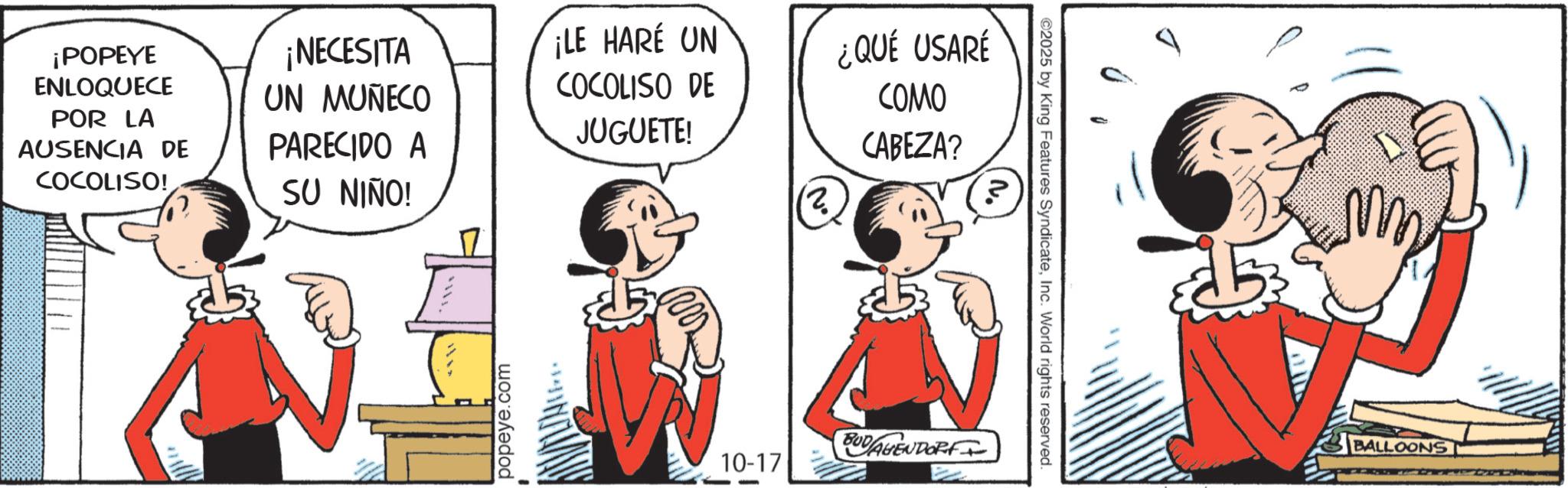 Publication OCR: N ©2025 by King Features SyndicateInc. World rights reserved. ¡POPEYE ENLOQUECE POR LA AUSENCIA DE COCOLISO! ¡NECESITA UN MUÑECO PARECIDO A SU NIÑO! ¡LE HARE UN COCOLISO DE JUGUETE! 2. ¿QUÉ USARÉ COMO CABEZA? 11. popeye.com 10-17 BUDAGENDORF BALLOONS N © 2025 by King Features SyndicateInc. World rights reserved . ¡ POPEYE ENLOQUECE POR LA AUSENCIA DE COCOLISO ! ¡ NECESITA UN MUÑECO PARECIDO A SU NIÑO ! ¡ LE HARE UN COCOLISO DE JUGUETE ! 2 . ¿ QUÉ USARÉ COMO CABEZA ? 11 . popeye.com 10-17 BUDAGENDORF BALLOONS