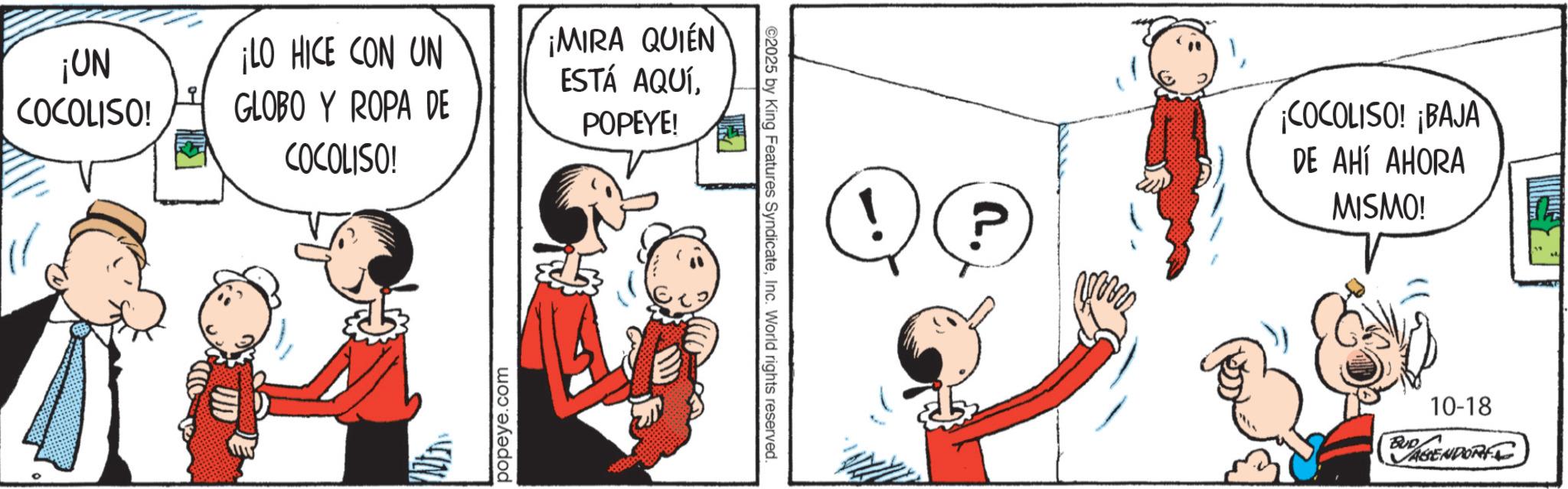 Comic book OCR: ¡UN COCOLISO! ¡LO HICE CON UN GLOBO Y ROPA DE COCOLISO! popeye.com ¡MIRA QUIEN ESTÁ AQUÍPOPEYE! ©2025 by King Features SyndicateInc. World rights reserved. ! ? ¡COCOLISO! ¡BAJA DE AHÍ AHORA MISMO! 10-18 BUDAPENDORF ¡ UN COCOLISO ! ¡ LO HICE CON UN GLOBO Y ROPA DE COCOLISO ! popeye.com ¡ MIRA QUIEN ESTÁ AQUÍPOPEYE ! © 2025 by King Features SyndicateInc. World rights reserved . ! ? ¡ COCOLISO ! ¡ BAJA DE AHÍ AHORA MISMO ! 10-18 BUDAPENDORF
