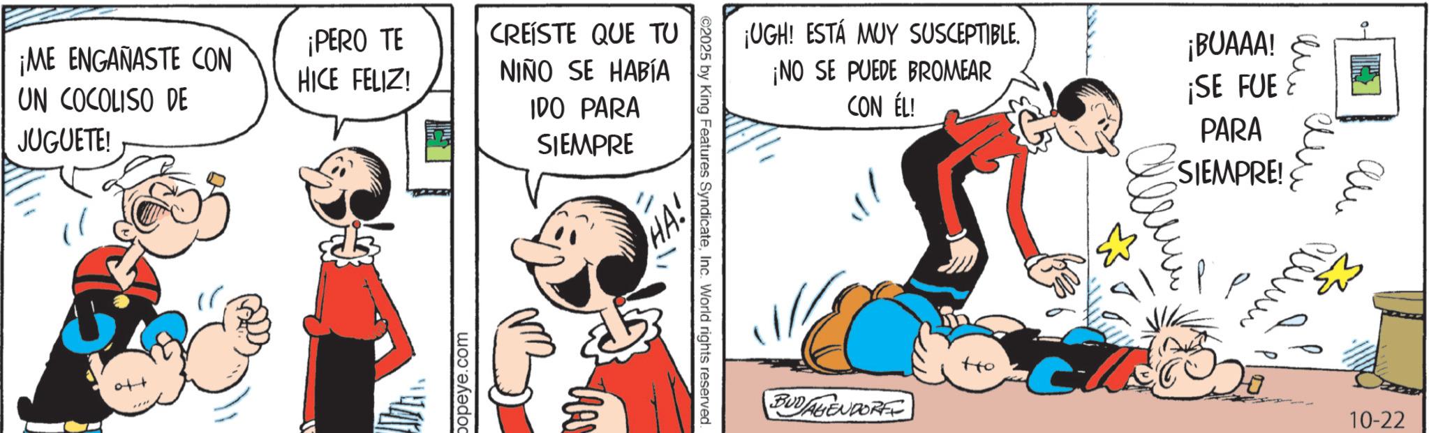 Comic book OCR: ¡ME ENGAÑASTE CON UN COCOLISO DE ¡PERO TE HICE FELIZ! CREÍSTE QUE TU NIÑO SE HABÍA JUGUETE! to popeye.com IDO PARA SIEMPRE ¡UGH! ESTÁ MUY SUSCEPTIBLE. ¡NO SE PUEDE BROMEAR CON ÉL! ¡BUAAA! ¡SE FUE PARA SIEMPRE! ©2025 by King Features SyndicateInc. World rights reserved. BUDAGENDORE Ho ??? 10-22 ¡ ME ENGAÑASTE CON UN COCOLISO DE ¡ PERO TE HICE FELIZ ! CREÍSTE QUE TU NIÑO SE HABÍA JUGUETE ! to popeye.com IDO PARA SIEMPRE ¡ UGH ! ESTÁ MUY SUSCEPTIBLE . ¡ NO SE PUEDE BROMEAR CON ÉL ! ¡ BUAAA ! ¡ SE FUE PARA SIEMPRE ! © 2025 by King Features SyndicateInc. World rights reserved . BUDAGENDORE Ho ??? 10-22