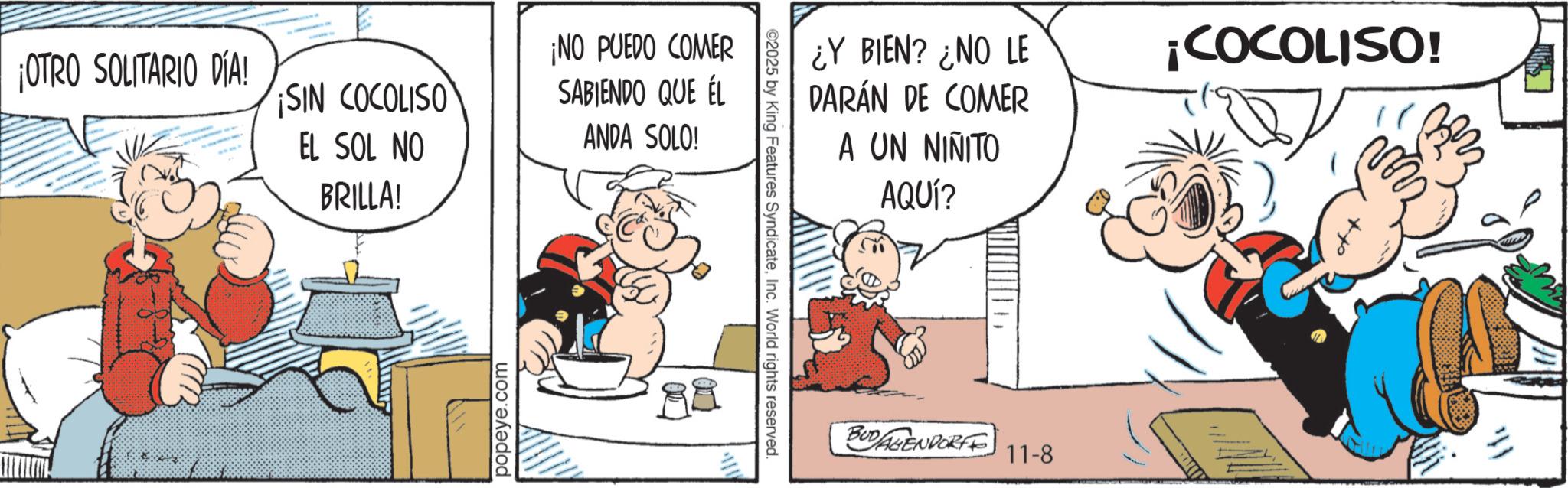 Comic book OCR: ¡OTRO SOLITARIO DÍA! SIN COCOLISO EL SOL NO BRILLA! popeye.com ¡NO PUEDO COMER SABIENDO QUE ÉL ANDA SOLO! 98 ©2025 by King Features SyndicateInc. World rights reserved. ¿Y BIEN? ¿NO LE DARÁN DE COMER A UN NIÑITO AQUÍ? ¡COCOLISO! " BUDAGENDORFF 11-8 ¡ OTRO SOLITARIO DÍA ! SIN COCOLISO EL SOL NO BRILLA ! popeye.com ¡ NO PUEDO COMER SABIENDO QUE ÉL ANDA SOLO ! 98 © 2025 by King Features SyndicateInc. World rights reserved . ¿ Y BIEN ? ¿ NO LE DARÁN DE COMER A UN NIÑITO AQUÍ ? ¡ COCOLISO ! " BUDAGENDORFF 11-8