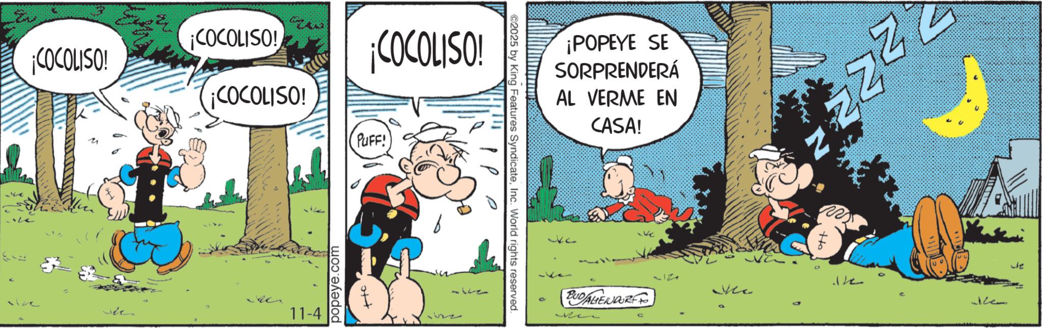 Publication OCR: 9 COCOLISO! ¡COCOLISO! ¡COCOLISO! ¡COCOLISO! PUFF! 11-4 popeye.com the 1122 15228 ©2025 by King Features SyndicateInc. World rights reserved. D ¡POPEYE SE SORPRENDERÁ AL VERME EN CASA! 311 Me BUDALIENDORF the 11221 9 COCOLISO ! ¡ COCOLISO ! ¡ COCOLISO ! ¡ COCOLISO ! PUFF ! 11-4 popeye.com the 1122 15228 © 2025 by King Features SyndicateInc. World rights reserved . D ¡ POPEYE SE SORPRENDERÁ AL VERME EN CASA ! 311 Me BUDALIENDORF the 11221