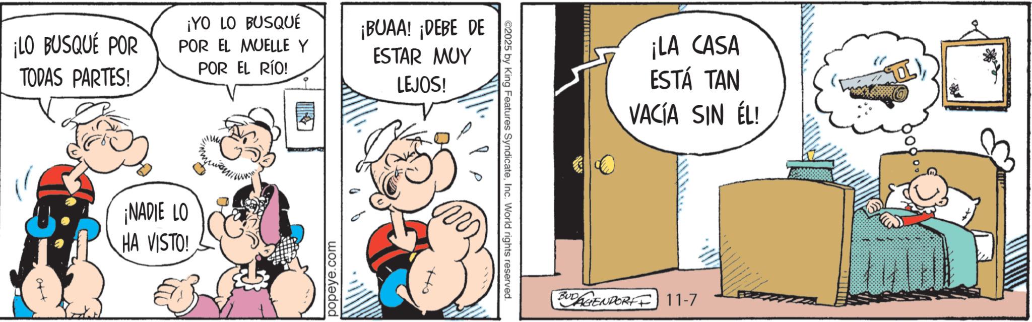 Conversation OCR: ¡YO LO BUSQUÉ ¡LO BUSQUÉ POR TODAS PARTES! POR EL MUELLE Y POR EL RÍO! ¡NADIE LO HA VISTO! popeye.com ¡BUAA! ¡DEBE DE ESTAR MUY LEJOS! ©2025 by King Features SyndicateInc. World rights reserved. ¡LA CASA ESTÁ TAN VACÍA SIN ÉL! BUDAGENPORT 11-7 ¡ YO LO BUSQUÉ ¡ LO BUSQUÉ POR TODAS PARTES ! POR EL MUELLE Y POR EL RÍO ! ¡ NADIE LO HA VISTO ! popeye.com ¡ BUAA ! ¡ DEBE DE ESTAR MUY LEJOS ! © 2025 by King Features SyndicateInc. World rights reserved . ¡ LA CASA ESTÁ TAN VACÍA SIN ÉL ! BUDAGENPORT 11-7