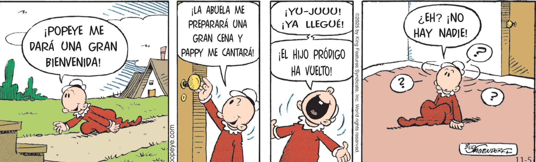 Gesture OCR: ©2025 by King Features SyndicateInc. World rights reserved. ¡POPEYE ME DARÁ UNA GRAN BIENVENIDA! ¡LA ABUELA ME PREPARARÁ UNA GRAN CENA Y PAPPY ME CANTARA! ¡YU-JUUU! ¡YA LLEGUÉ! ¡EL HIJO PRÓDIGO HA VUELTO! popeye.com ¿EH? ¡NO HAY NADIE! 2 2° ? BUGENDORFE © 2025 by King Features SyndicateInc. World rights reserved . ¡ POPEYE ME DARÁ UNA GRAN BIENVENIDA ! ¡ LA ABUELA ME PREPARARÁ UNA GRAN CENA Y PAPPY ME CANTARA ! ¡ YU - JUUU ! ¡ YA LLEGUÉ ! ¡ EL HIJO PRÓDIGO HA VUELTO ! popeye.com ¿ EH ? ¡ NO HAY NADIE ! 2 2 ° ? BUGENDORFE