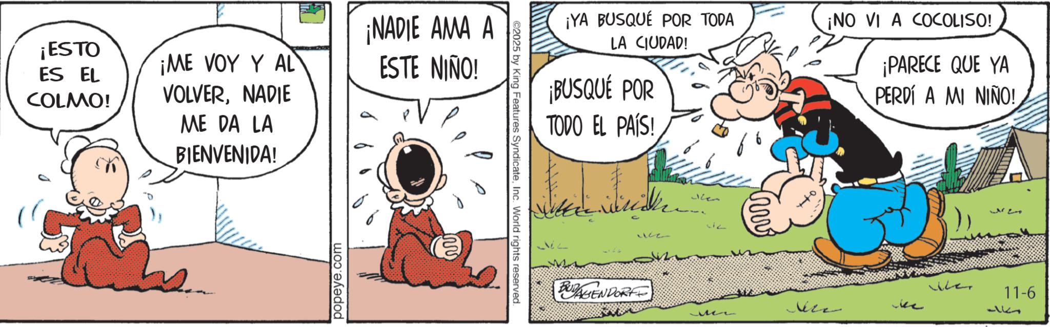 Publication OCR: ¡ESTO ES EL COLMO! ¡ME VOY Y AL VOLVERNADIE ME DA LA BIENVENIDA! ¡NADIE AMA A ESTE NIÑO! popeye.com ©2025 by King Features SyndicateInc. World rights reserved. ¡YA BUSQUÉ POR TODA LA CIUDAD! ¡BUSQUÉ POR TODO EL PAÍS! ???? 1182 312 BUGENDORF ¡NO VI A COCOLISO! ¡PARECE QUE YA PERDÍ A MI NIÑO! wher 11-6 ??? ¡ ESTO ES EL COLMO ! ¡ ME VOY Y AL VOLVERNADIE ME DA LA BIENVENIDA ! ¡ NADIE AMA A ESTE NIÑO ! popeye.com © 2025 by King Features SyndicateInc. World rights reserved . ¡ YA BUSQUÉ POR TODA LA CIUDAD ! ¡ BUSQUÉ POR TODO EL PAÍS ! ???? 1182 312 BUGENDORF ¡ NO VI A COCOLISO ! ¡ PARECE QUE YA PERDÍ A MI NIÑO ! wher 11-6 ???
