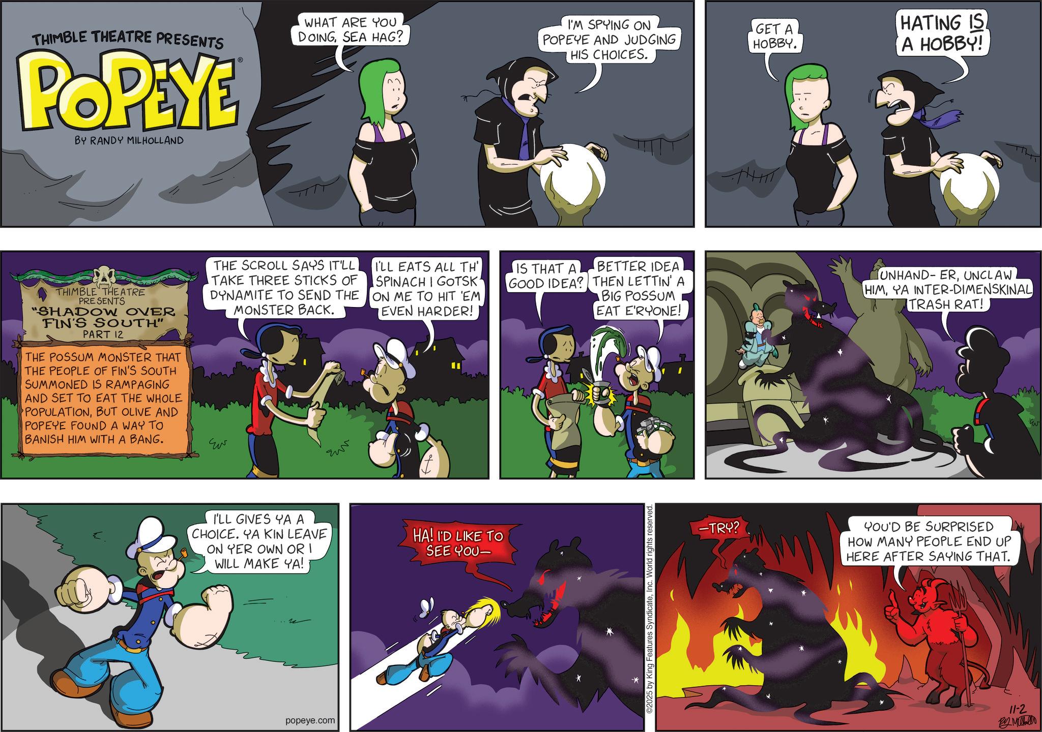 Comic book OCR: THIMBLE THEATRE PRESENTS POPEYE BY RANDY MILHOLLAND WHAT ARE YOU I'M SPYING ON DOINGSEA HAG? POPEYE AND JUDGING HIS CHOICES. GET A HOBBY. HATING IS A HOBBY! THIMBLE THEATRE PRESENTS "SHADOW OVER FIN'S SOUTH" PART 12 THE POSSUM MONSTER THAT THE PEOPLE OF FIN'S SOUTH SUMMONED IS RAMPAGING AND SET TO EAT THE WHOLE POPULATIONBUT OLIVE AND POPEYE FOUND A WAY TO BANISH HIM WITH A BANG. THE SCROLL SAYS IT'LL TAKE THREE STICKS OF DYNAMITE TO SEND THE MONSTER BACK. Eur I'LL EATS ALL TH' SPINACH I GOTSK ON ME TO HIT 'EM EVEN HARDER! BETTER IDEA IS THAT A GOOD IDEA? THEN LETTIN' A BIG POSSUM EAT E'RYONE! UNHAND-ERUNCLAW HIMYA INTER-DIMENSKINAL TRASH RAT! I'LL GIVES YA A CHOICE. YA KIN LEAVE ON YER OWN OR I WILL MAKE YA! HA! I'D LIKE TO SEE YOU- popeye.com ©2025 by King Features SyndicateInc. World ri -TRY? YOU'D BE SURPRISED HOW MANY PEOPLE END UP HERE AFTER SAYING THAT. 11-2 By Mahallo THIMBLE THEATRE PRESENTS POPEYE BY RANDY MILHOLLAND WHAT ARE YOU I'M SPYING ON DOINGSEA HAG ? POPEYE AND JUDGING HIS CHOICES . GET A HOBBY . HATING IS A HOBBY ! THIMBLE THEATRE PRESENTS " SHADOW OVER FIN'S SOUTH " PART 12 THE POSSUM MONSTER THAT THE PEOPLE OF FIN'S SOUTH SUMMONED IS RAMPAGING AND SET TO EAT THE WHOLE POPULATIONBUT OLIVE AND POPEYE FOUND A WAY TO BANISH HIM WITH A BANG . THE SCROLL SAYS IT'LL TAKE THREE STICKS OF DYNAMITE TO SEND THE MONSTER BACK . Eur I'LL EATS ALL TH ' SPINACH I GOTSK ON ME TO HIT ' EM EVEN HARDER ! BETTER IDEA IS THAT A GOOD IDEA ? THEN LETTIN ' A BIG POSSUM EAT E'RYONE ! UNHAND - ERUNCLAW HIMYA INTER - DIMENSKINAL TRASH RAT ! I'LL GIVES YA A CHOICE . YA KIN LEAVE ON YER OWN OR I WILL MAKE YA ! HA ! I'D LIKE TO SEE YOU- popeye.com © 2025 by King Features SyndicateInc. World ri -TRY ? YOU'D BE SURPRISED HOW MANY PEOPLE END UP HERE AFTER SAYING THAT . 11-2 By Mahallo