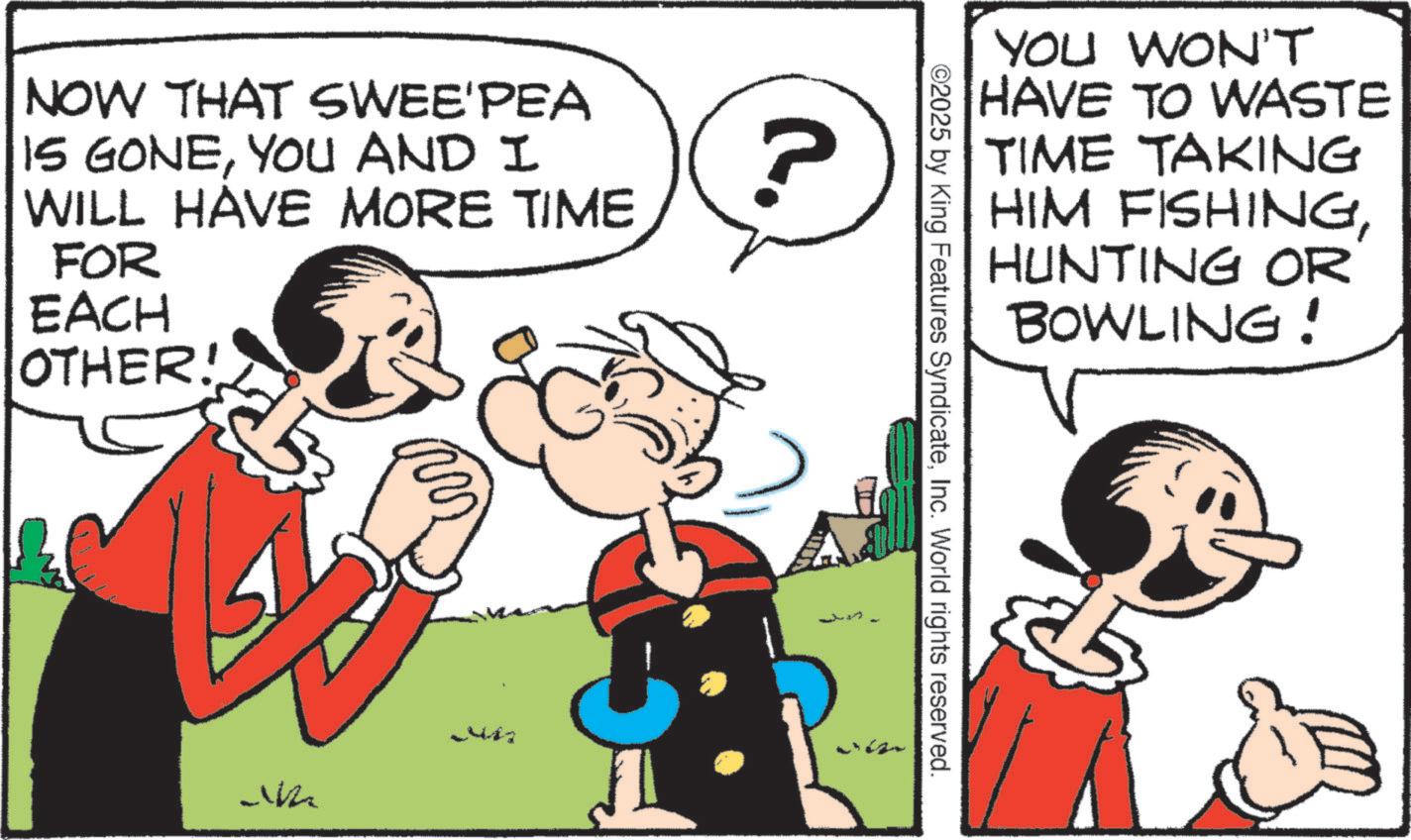 Comic book OCR: NOW THAT SWEE'PEA IS GONEYOU AND I WILL HAVE MORE TIME FOR EACH OTHER! C. ? YOU WON'T HAVE TO WASTE TIME TAKING HIM FISHINGHUNTING OR BOWLING! 02025 by King Features SyndicateInc. World rights reserved. eize J NOW THAT SWEE'PEA IS GONEYOU AND I WILL HAVE MORE TIME FOR EACH OTHER ! C. ? YOU WON'T HAVE TO WASTE TIME TAKING HIM FISHINGHUNTING OR BOWLING ! 02025 by King Features SyndicateInc. World rights reserved . eize J