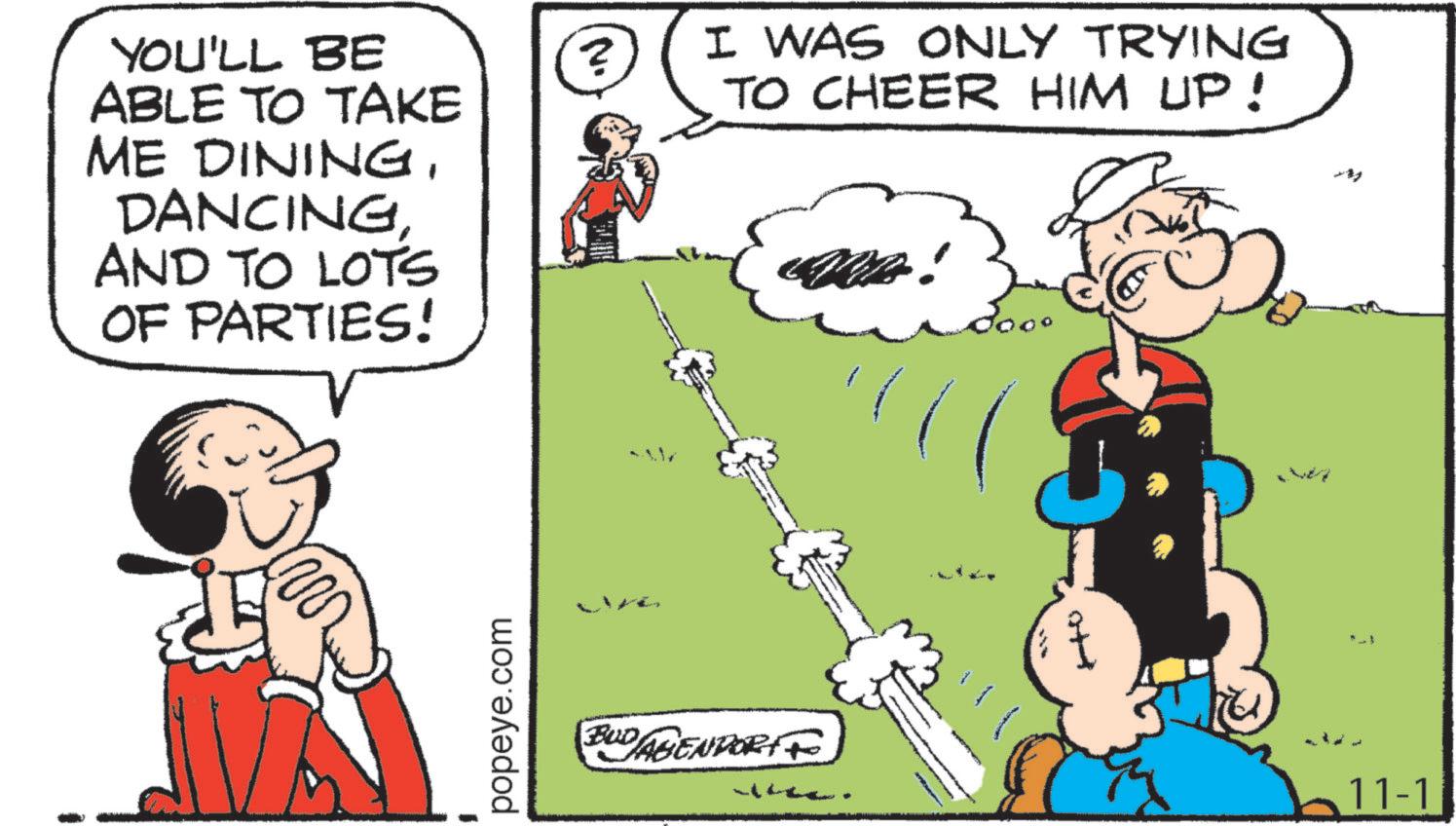 Publication OCR: YOU'LL BE ABLE TO TAKE ME DININGDANCING AND TO LOTS OF PARTIES! popeye.com ? I WAS ONLY TRYING TO CHEER HIM UP! & BUDAGENPORT 11-1 YOU'LL BE ABLE TO TAKE ME DININGDANCING AND TO LOTS OF PARTIES ! popeye.com ? I WAS ONLY TRYING TO CHEER HIM UP ! & BUDAGENPORT 11-1