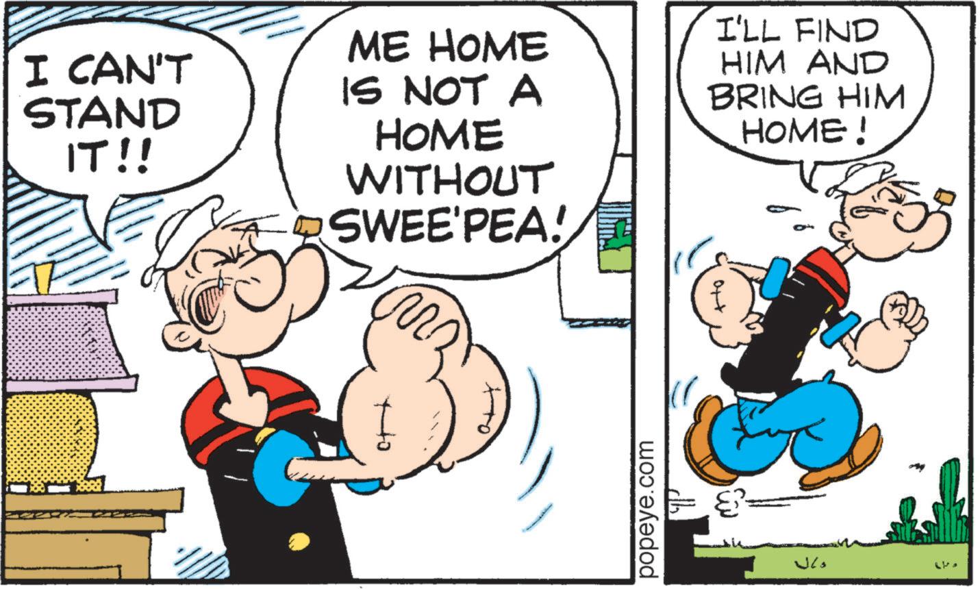 Publication OCR: I CAN'T STAND IT!! ME HOME IS NOT A HOME WITHOUT SWEE'PEA! I'LL FIND HIM AND BRING HIM HOME ! popeye.com ??? I CAN'T STAND IT !! ME HOME IS NOT A HOME WITHOUT SWEE'PEA ! I'LL FIND HIM AND BRING HIM HOME ! popeye.com ???