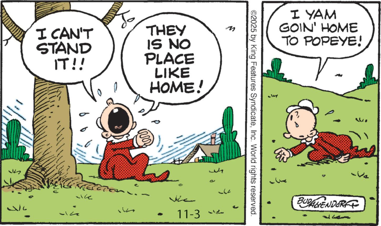 Comic book OCR: didenc I CAN'T STAND IT!! WL ace To THEY IS NO PLACE LIKE HOME! M wh - Jhe 11-3 “ L ©2025 by King Features SyndicateInc. World rights reserved. I YAM GOIN' HOME TO POPEYE! BUDALIENDORF V didenc I CAN'T STAND IT !! WL ace To THEY IS NO PLACE LIKE HOME ! M wh - Jhe 11-3 “ L © 2025 by King Features SyndicateInc. World rights reserved . I YAM GOIN ' HOME TO POPEYE ! BUDALIENDORF V