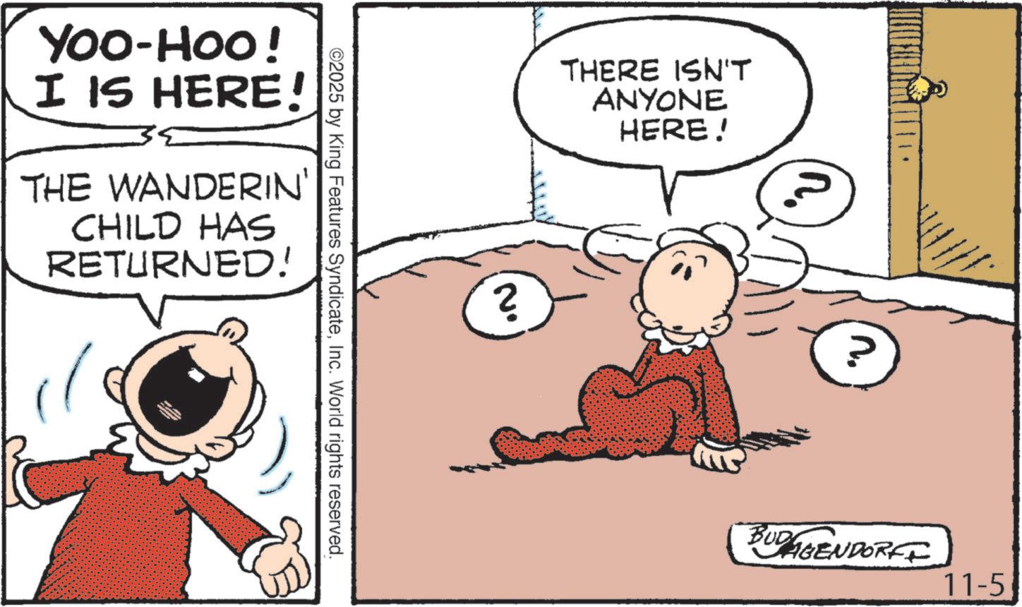 Comic book OCR: YOO-HOO! I IS HERE! THE WANDERIN' CHILD HAS RETURNED! ©2025 by King Features SyndicateInc. World rights reserved. ? THERE ISN'T ANYONE HERE! ? BUDAGENDORFF 11-5 YOO - HOO ! I IS HERE ! THE WANDERIN ' CHILD HAS RETURNED ! © 2025 by King Features SyndicateInc. World rights reserved . ? THERE ISN'T ANYONE HERE ! ? BUDAGENDORFF 11-5