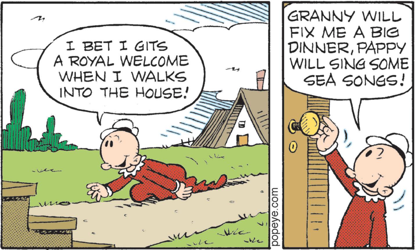 Pleased OCR: ?Z I BET I GITS A ROYAL WELCOME WHEN I WALKS INTO THE HOUSE! GRANNY WILL FIX ME A BIG DINNERPAPPY WILL SING SOME SEA SONGS! ?? 1/111 in We ke 0 popeye.com ?Z I BET I GITS A ROYAL WELCOME WHEN I WALKS INTO THE HOUSE ! GRANNY WILL FIX ME A BIG DINNERPAPPY WILL SING SOME SEA SONGS ! ?? 1/111 in We ke 0 popeye.com