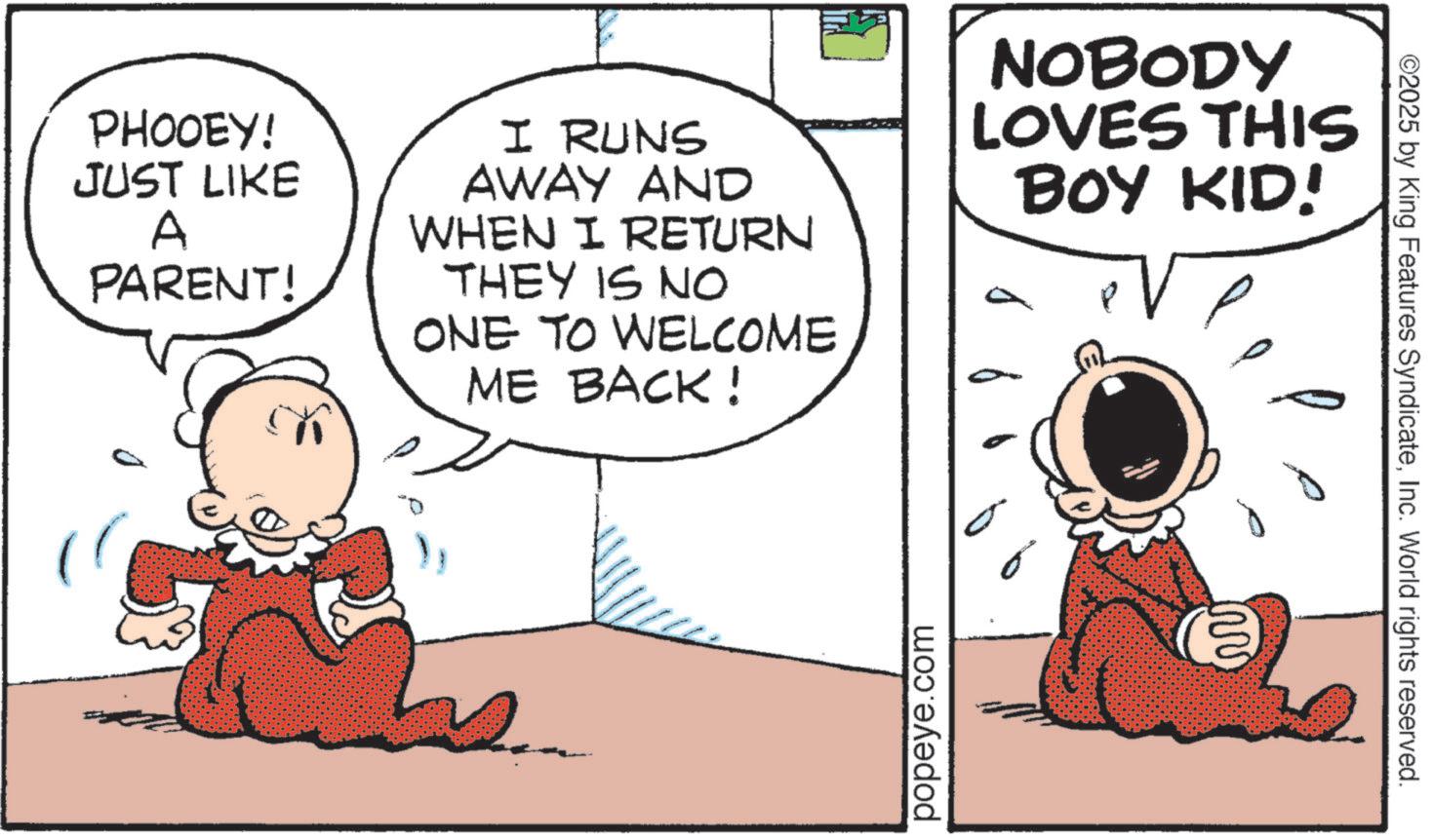 Graphics OCR: PHOOEY! JUST LIKE A PARENT! I RUNS AWAY AND WHEN I RETURN THEY IS NO ONE TO WELCOME ME BACK! NOBODY LOVES THIS BOY KID! popeye.com ©2025 by King Features SyndicateInc. World rights reserved. ?? PHOOEY ! JUST LIKE A PARENT ! I RUNS AWAY AND WHEN I RETURN THEY IS NO ONE TO WELCOME ME BACK ! NOBODY LOVES THIS BOY KID ! popeye.com © 2025 by King Features SyndicateInc. World rights reserved . ??