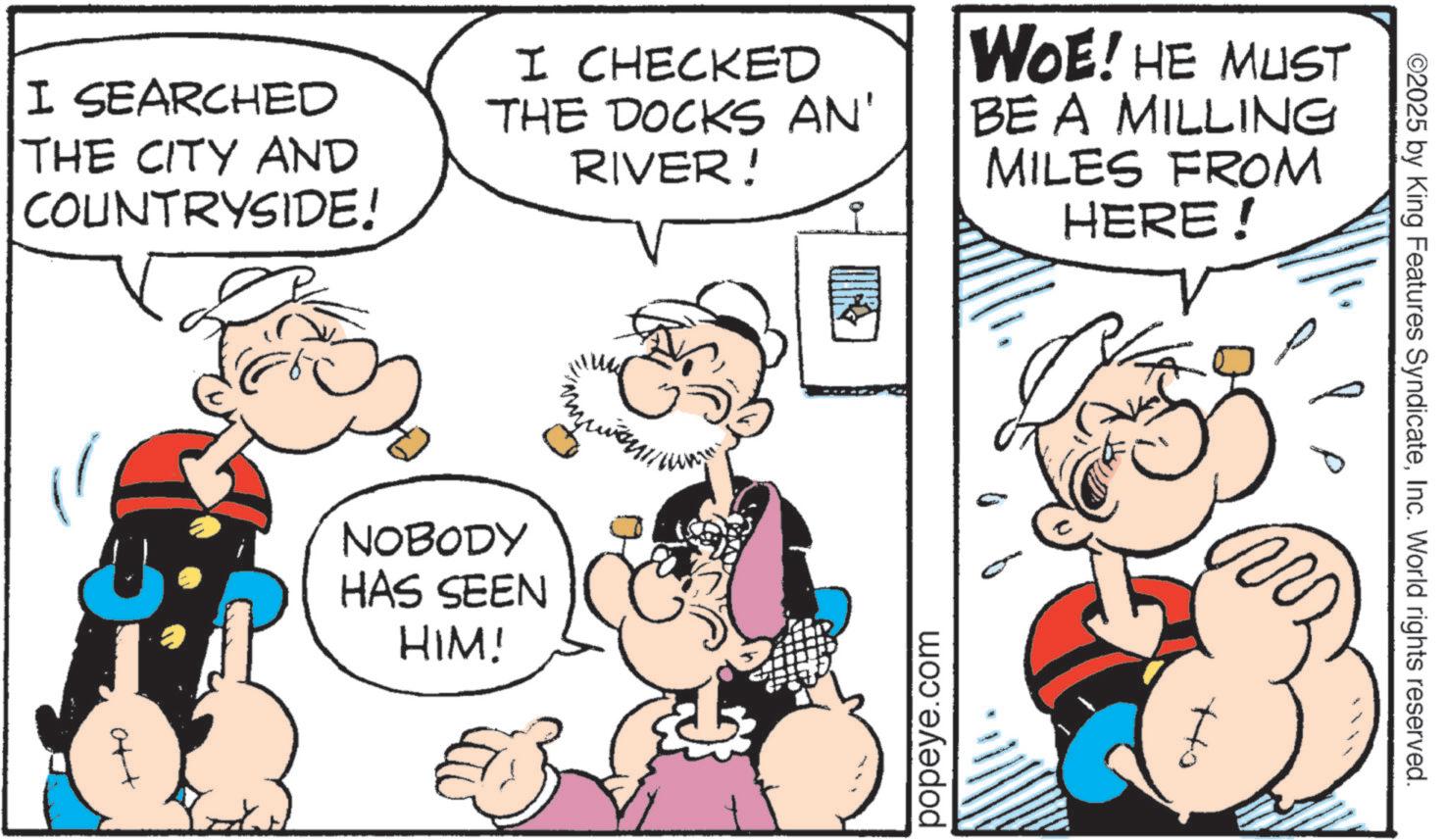 Publication OCR: I SEARCHED THE CITY AND COUNTRYSIDE! NOBODY HAS SEEN HIM! I CHECKED THE DOCKS AN' RIVER! WOE! HE MUST BE A MILLING MILES FROM HERE! popeye.com ott ©2025 by King Features SyndicateInc. World rights reserved. I SEARCHED THE CITY AND COUNTRYSIDE ! NOBODY HAS SEEN HIM ! I CHECKED THE DOCKS AN ' RIVER ! WOE ! HE MUST BE A MILLING MILES FROM HERE ! popeye.com ott © 2025 by King Features SyndicateInc. World rights reserved .