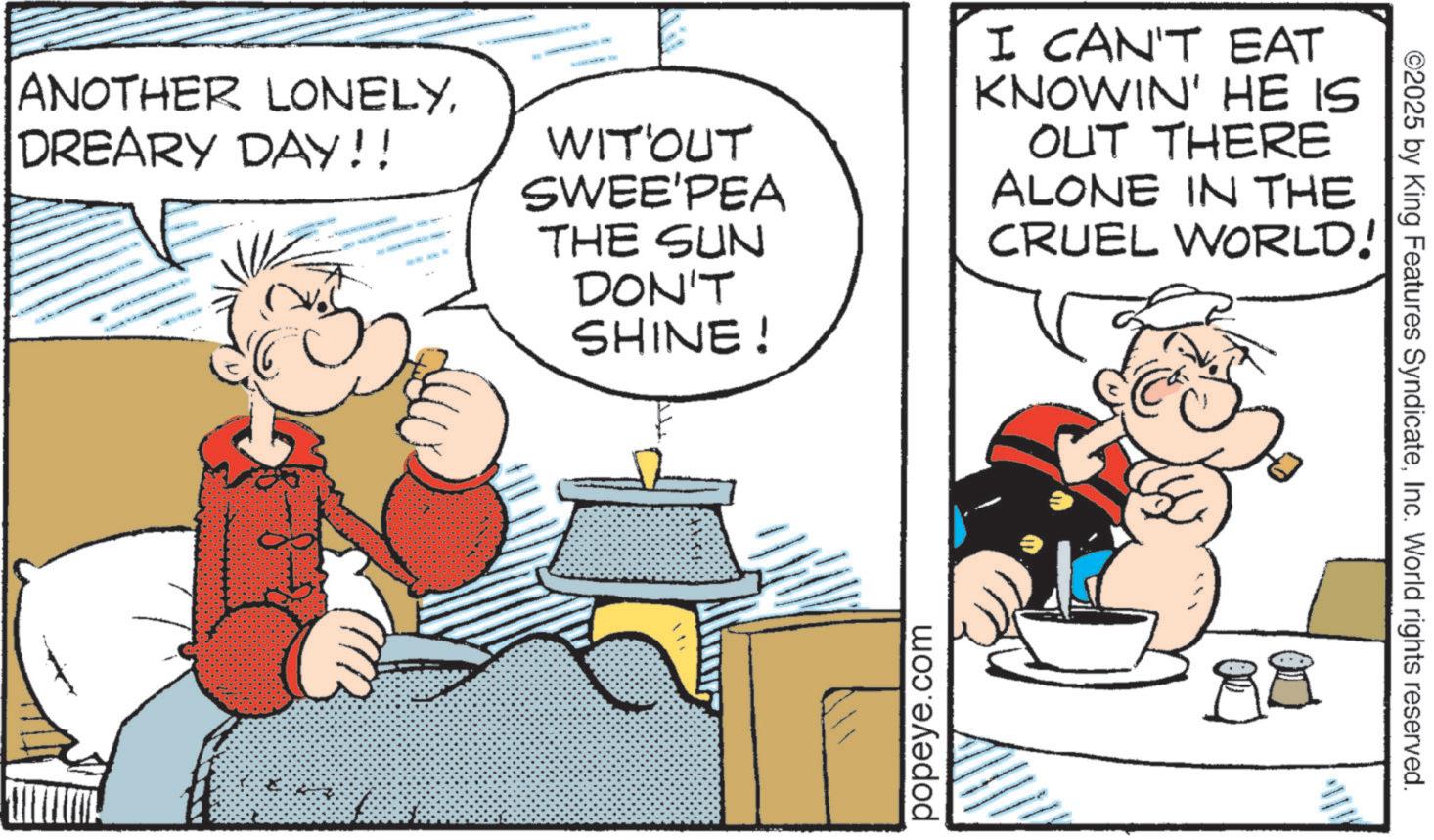 Gesture OCR: ANOTHER LONELYDREARY DAY!! WIT'OUT SWEE'PEA THE SUN DON'T SHINE! I CAN'T EAT KNOWIN' HE IS OUT THERE ALONE IN THE CRUEL WORLD! popeye.com ©2025 by King Features SyndicateInc. World rights reserved. ANOTHER LONELYDREARY DAY !! WIT'OUT SWEE'PEA THE SUN DON'T SHINE ! I CAN'T EAT KNOWIN ' HE IS OUT THERE ALONE IN THE CRUEL WORLD ! popeye.com © 2025 by King Features SyndicateInc. World rights reserved .