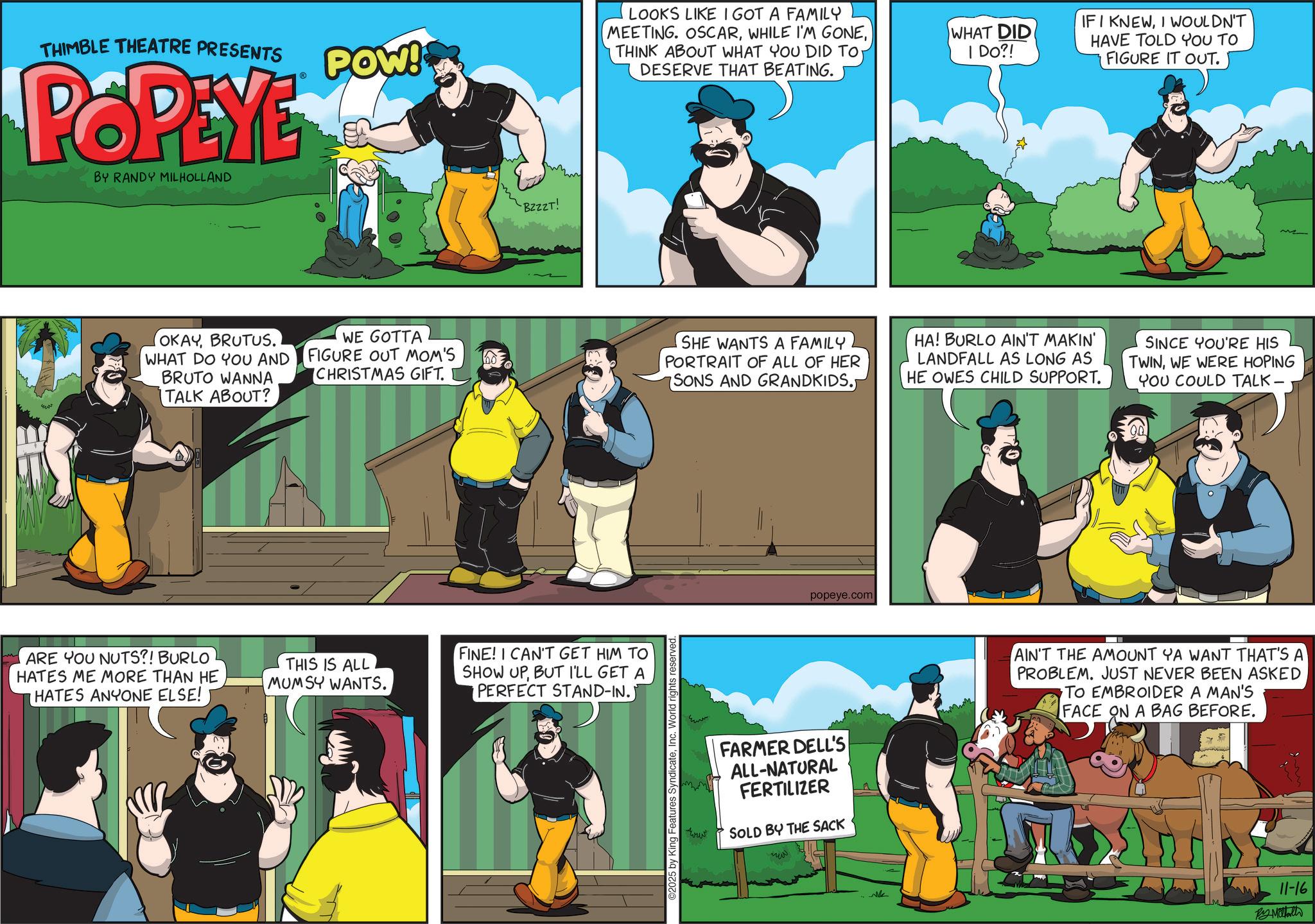 Comic book OCR: THIMBLE THEATRE PRESENTS POPEYE BY RANDY MILHOLLAND POW! BZZZT! LOOKS LIKE I GOT A FAMILY MEETING. OSCARDESERVE THAT BEATING. WHAT DID I DO?! IFI KNEWI WOULDN'T HAVE TOLD YOU TO FIGURE IT OUT. OKAYBRUTUS. WHAT DO YOU AND BRUTO WANNA TALK ABOUT? WE GOTTA FIGURE OUT MOM'S CHRISTMAS GIFT. SHE WANTS A FAMILY PORTRAIT OF ALL OF HER SONS AND GRANDKIDS. HA! BURLO AIN'T MAKIN' LANDFALL AS LONG AS HE OWES CHILD SUPPORT. SINCE YOU'RE HIS TWINWE WERE HOPING YOU COULD TALK- ARE YOU NUTS?! BURLO HATES ME MORE THAN HE HATES ANYONE ELSE! THIS IS ALL MUMSY WANTS. FINE! I CAN'T GET HIM TO SHOW UPBUT I'LL GET A PERFECT STAND-IN.) ©2025 by King Features SyndicateInc. World rights reserved popeye.com www FARMER DELL'S ALL-NATURAL FERTILIZER SOLD BY THE SACK ?? AIN'T THE AMOUNT YA WANT THAT'S A PROBLEM. JUST NEVER BEEN ASKED TO EMBROIDER A MAN'S FACE ON A BAG BEFORE. 11-16 By Mattath THIMBLE THEATRE PRESENTS POPEYE BY RANDY MILHOLLAND POW ! BZZZT ! LOOKS LIKE I GOT A FAMILY MEETING . OSCARWHILE I'M GONETHINK ABOUT WHAT YOU DID TODESERVE THAT BEATING . WHAT DID I DO ?! IFI KNEWI WOULDN'T HAVE TOLD YOU TO FIGURE IT OUT . OKAYBRUTUS . WHAT DO YOU AND BRUTO WANNA TALK ABOUT ? WE GOTTA FIGURE OUT MOM'S CHRISTMAS GIFT . SHE WANTS A FAMILY PORTRAIT OF ALL OF HER SONS AND GRANDKIDS . HA ! BURLO AIN'T MAKIN ' LANDFALL AS LONG AS HE OWES CHILD SUPPORT . SINCE YOU'RE HIS TWINWE WERE HOPING YOU COULD TALK- ARE YOU NUTS ?! BURLO HATES ME MORE THAN HE HATES ANYONE ELSE ! THIS IS ALL MUMSY WANTS . FINE ! I CAN'T GET HIM TO SHOW UPBUT I'LL GET A PERFECT STAND - IN . ) © 2025 by King Features SyndicateInc. World rights reserved popeye.com www FARMER DELL'S ALL - NATURAL FERTILIZER SOLD BY THE SACK ?? AIN'T THE AMOUNT YA WANT THAT'S A PROBLEM . JUST NEVER BEEN ASKED TO EMBROIDER A MAN'S FACE ON A BAG BEFORE . 11-16 By Mattath