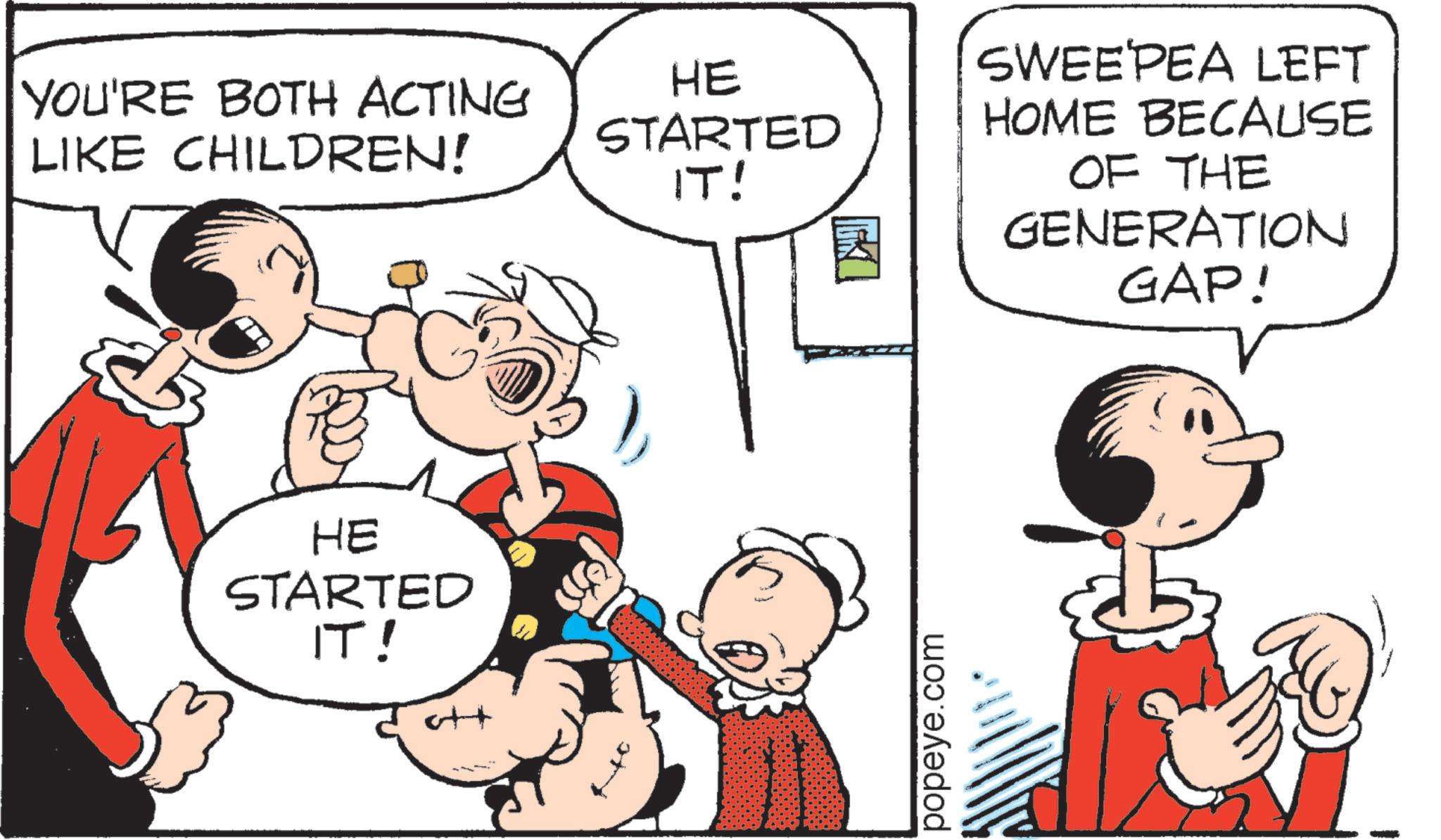 Pleased OCR: YOU'RE BOTH ACTING LIKE CHILDREN! ?? HE STARTED IT! ++ HE STARTED IT! popeye.com SWEEPEA LEFT HOME BECAUSE OF THE GENERATION GAP! YOU'RE BOTH ACTING LIKE CHILDREN ! ?? HE STARTED IT ! ++ HE STARTED IT ! popeye.com SWEEPEA LEFT HOME BECAUSE OF THE GENERATION GAP !