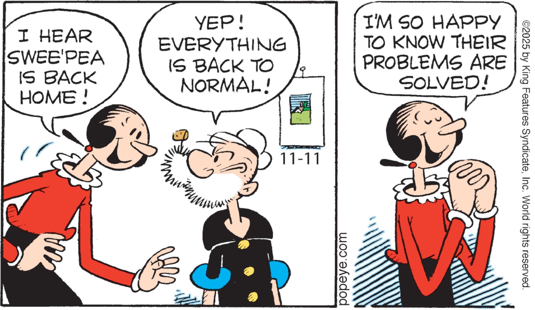 Animated cartoon OCR: I HEAR SWEE'PEA IS BACK HOME ! YEP! EVERYTHING IS BACK TO NORMAL! I'M SO HAPPY TO KNOW THEIR PROBLEMS ARE SOLVED! ? 11-11 popeye.com ©2025 by King Features SyndicateInc. World rights reserved. I HEAR SWEE'PEA IS BACK HOME ! YEP ! EVERYTHING IS BACK TO NORMAL ! I'M SO HAPPY TO KNOW THEIR PROBLEMS ARE SOLVED ! ? 11-11 popeye.com © 2025 by King Features SyndicateInc. World rights reserved .