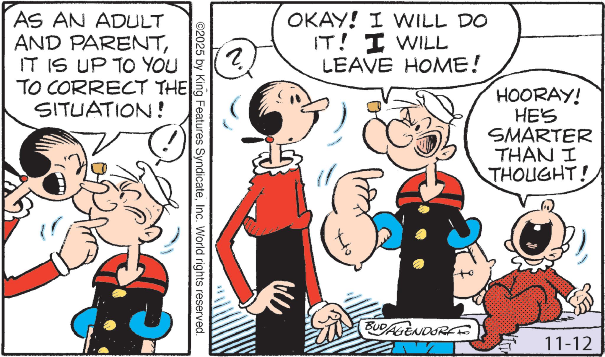 Animation OCR: AS AN ADULT AND PARENTIT IS UP TO YOU TO CORRECT THE SITUATION! 2 6 OKAY! I WILL DO IT! I WILL LEAVE HOME! HOORAY! HE'S SMARTER THAN I THOUGHT! ©2025 by King Features SyndicateInc. World rights reserved. BUD AGENDORFFO 11-12 AS AN ADULT AND PARENTIT IS UP TO YOU TO CORRECT THE SITUATION ! 2 6 OKAY ! I WILL DO IT ! I WILL LEAVE HOME ! HOORAY ! HE'S SMARTER THAN I THOUGHT ! © 2025 by King Features SyndicateInc. World rights reserved . BUD AGENDORFFO 11-12