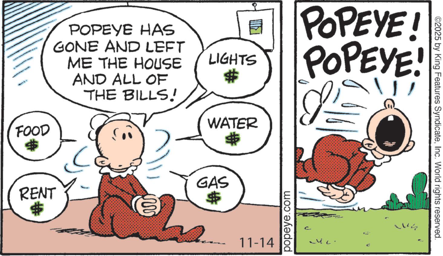 Illustration OCR: POPEYE HAS GONE AND LEFT ME THE HOUSE AND ALL OF THE BILLS! E LIGHTS FOOD RENT $ www. WATER $ GAS $ POPEYE! POPEYE! 11-14 popeye.com ©2025 by King Features SyndicateInc. World rights reserved. POPEYE HAS GONE AND LEFT ME THE HOUSE AND ALL OF THE BILLS ! E LIGHTS FOOD RENT $ www . WATER $ GAS $ POPEYE ! POPEYE ! 11-14 popeye.com © 2025 by King Features SyndicateInc. World rights reserved .