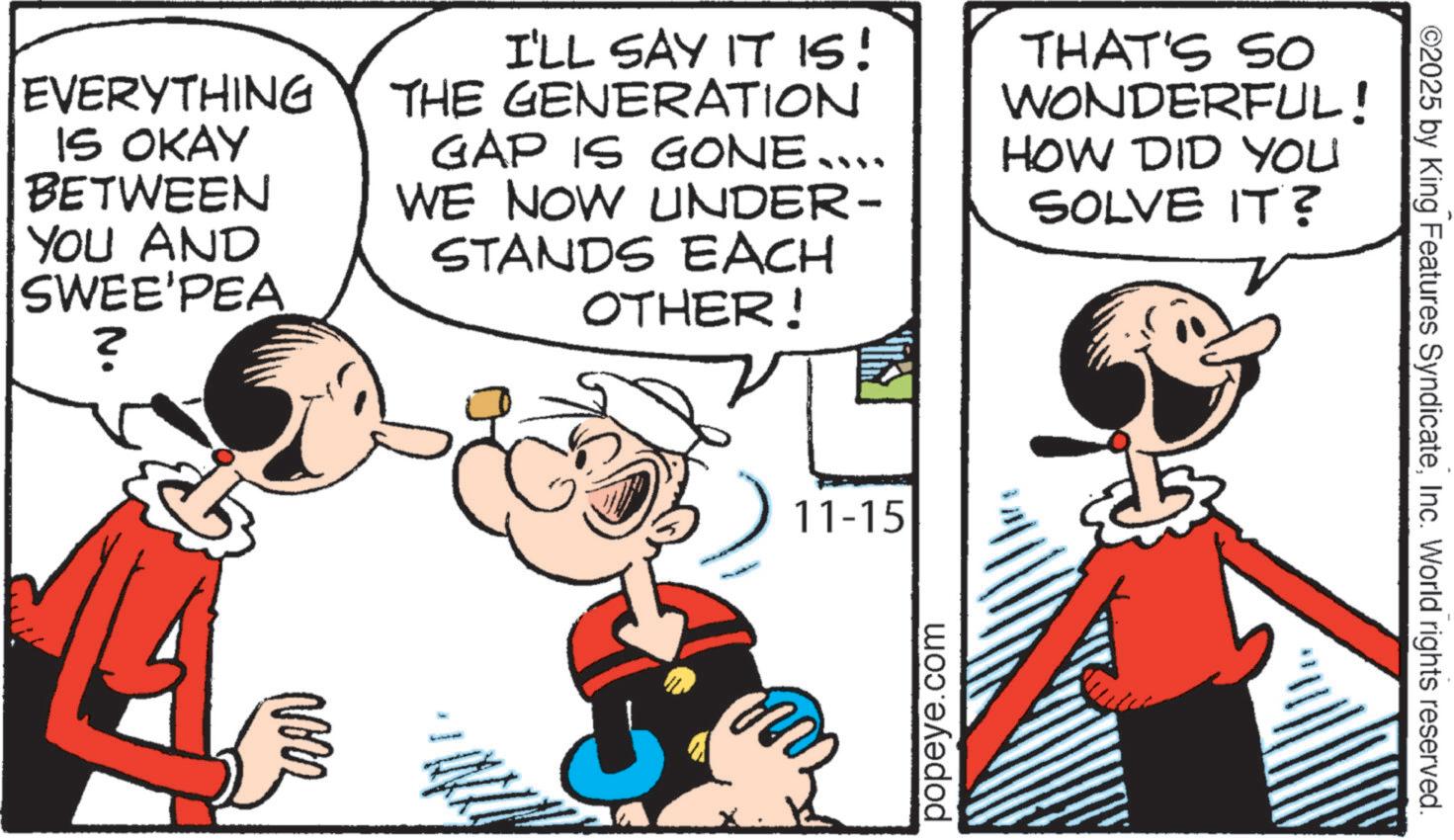 Publication OCR: ©2025 by King Features SyndicateInc. World rights reserved. EVERYTHING IS OKAY BETWEEN YOU AND SWEE'PEA ? I'LL SAY IT IS! THE GENERATION GAP IS GONE.... WE NOW UNDER- STANDS EACH OTHER! THAT'S SO WONDERFUL! HOW DID YOU SOLVE IT? Nozz 11-15 popeye.com © 2025 by King Features SyndicateInc. World rights reserved . EVERYTHING IS OKAY BETWEEN YOU AND SWEE'PEA ? I'LL SAY IT IS ! THE GENERATION GAP IS GONE .... WE NOW UNDER- STANDS EACH OTHER ! THAT'S SO WONDERFUL ! HOW DID YOU SOLVE IT ? Nozz 11-15 popeye.com