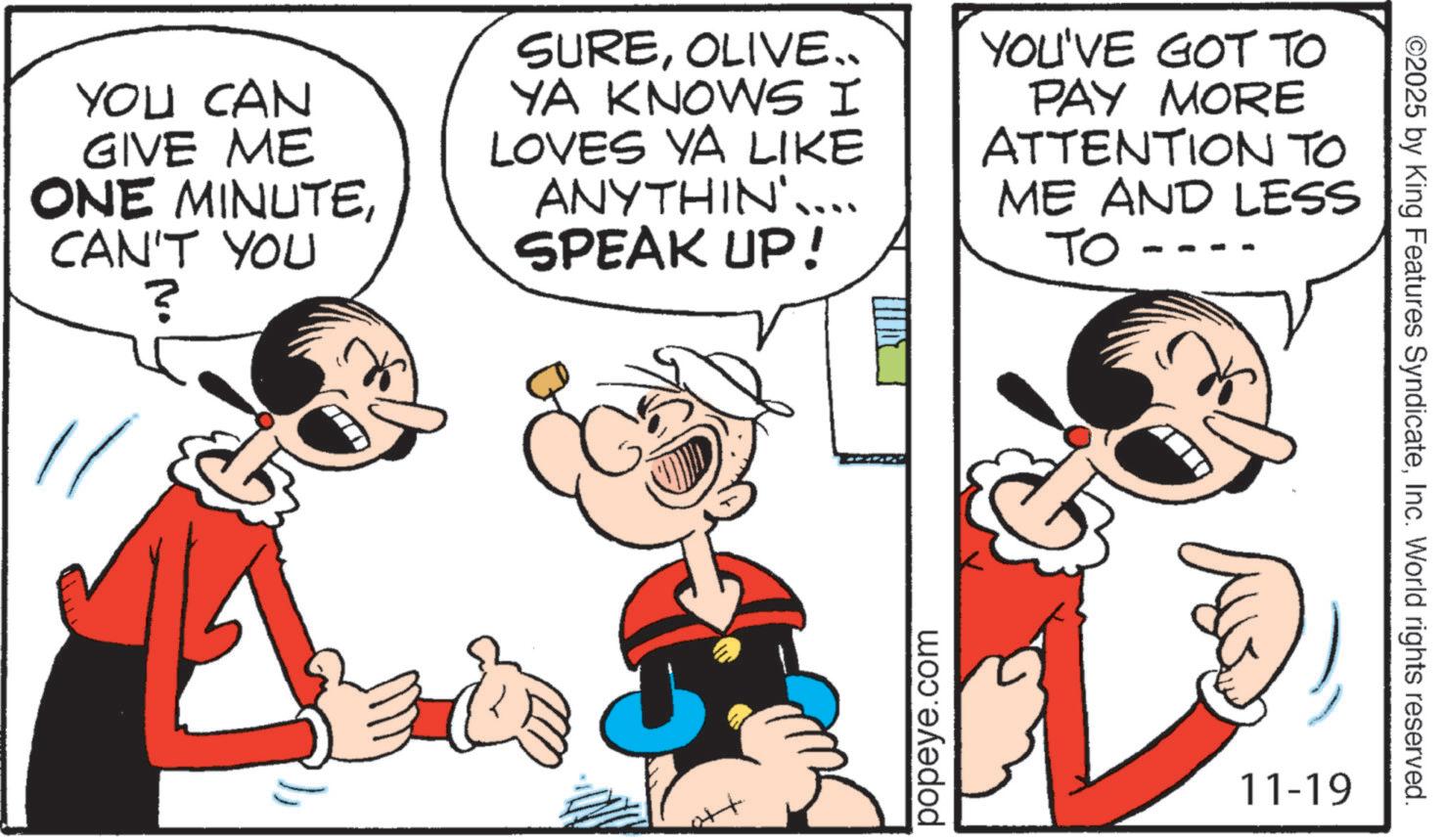 Graphics OCR: YOU CAN GIVE ME ONE MINUTECAN'T YOU ? SUREOLIVE.. YA KNOWS I LOVES YA LIKE ANYTHIN'.... SPEAK UP! YOU'VE GOT TO PAY MORE ATTENTION TO ME AND LESS TO popeye.com 11-19 ©2025 by King Features SyndicateInc. World rights reserved. YOU CAN GIVE ME ONE MINUTECAN'T YOU ? SUREOLIVE .. YA KNOWS I LOVES YA LIKE ANYTHIN ' .... SPEAK UP ! YOU'VE GOT TO PAY MORE ATTENTION TO ME AND LESS TO popeye.com 11-19 © 2025 by King Features SyndicateInc. World rights reserved .