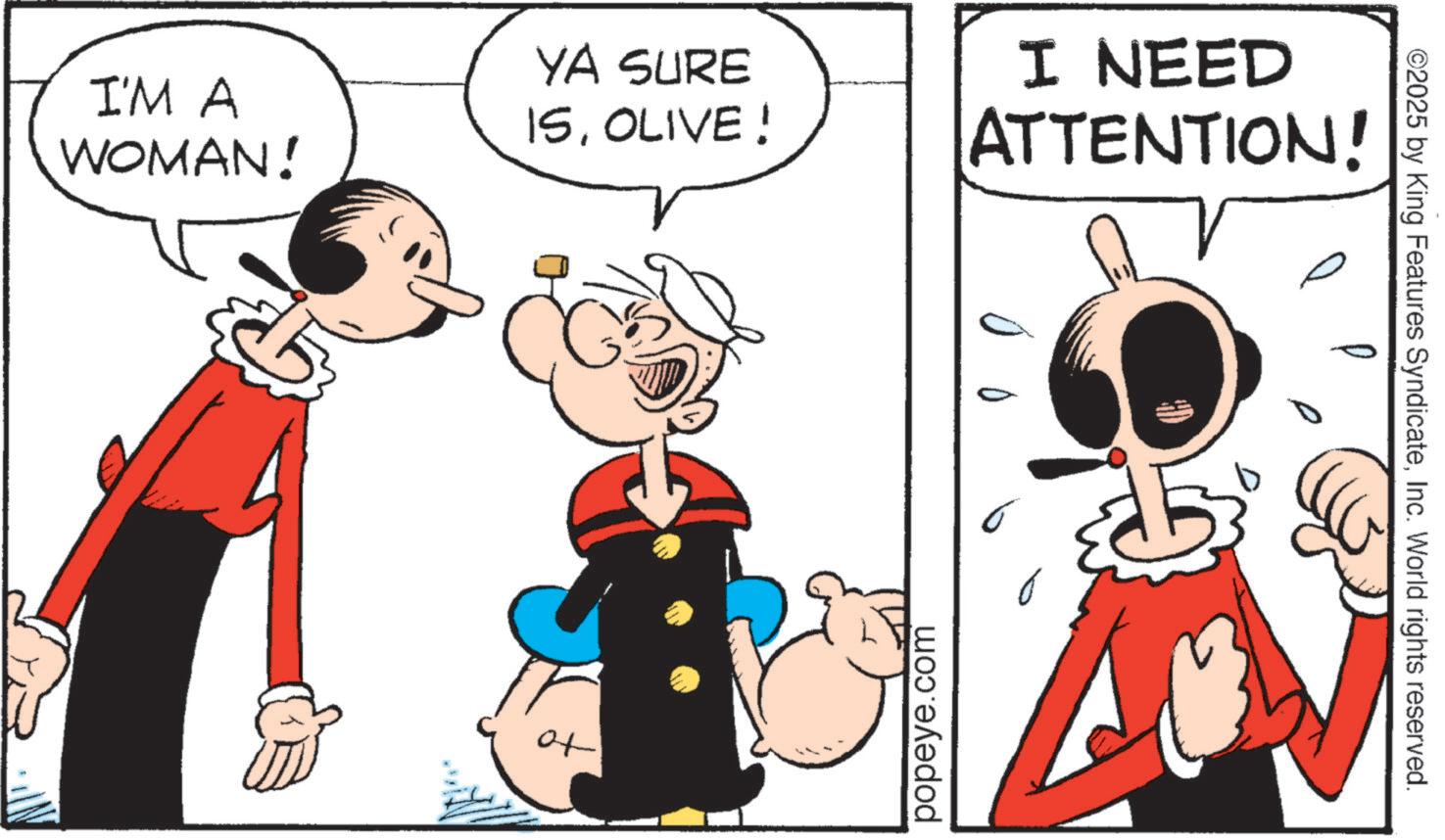 Graphics OCR: I'M A WOMAN! YA SURE 15OLIVE! to popeye.com I NEED ATTENTION! ©2025 by King Features SyndicateInc. World rights reserved. I'M A WOMAN ! YA SURE 15OLIVE ! to popeye.com I NEED ATTENTION ! © 2025 by King Features SyndicateInc. World rights reserved .