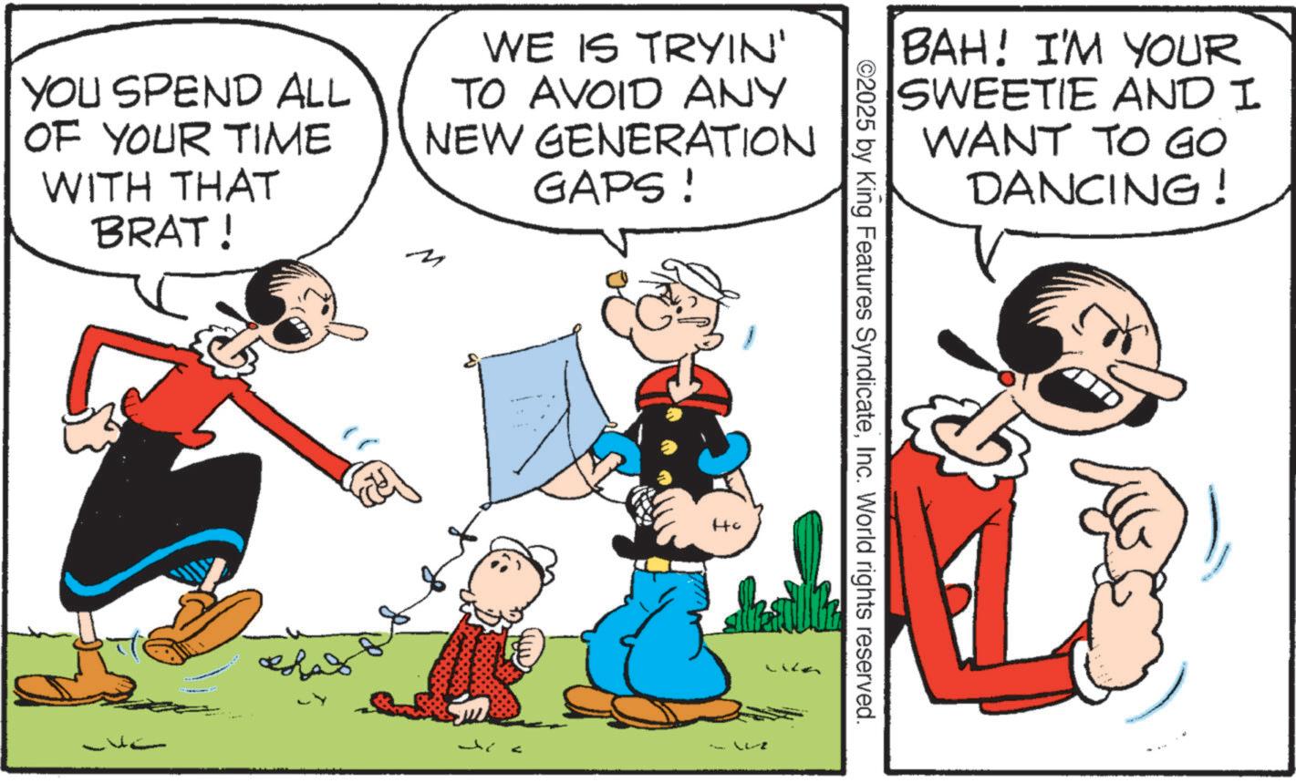 Animated cartoon OCR: BAH! I'M YOUR SWEETIE AND I WANT TO GO DANCING! YOU SPEND ALL OF YOUR TIME WITH THAT BRAT! WE IS TRYIN' TO AVOID ANY NEW GENERATION GAPS! ©2025 by King Features SyndicateInc. World rights reserved. BAH ! I'M YOUR SWEETIE AND I WANT TO GO DANCING ! YOU SPEND ALL OF YOUR TIME WITH THAT BRAT ! WE IS TRYIN ' TO AVOID ANY NEW GENERATION GAPS ! © 2025 by King Features SyndicateInc. World rights reserved .
