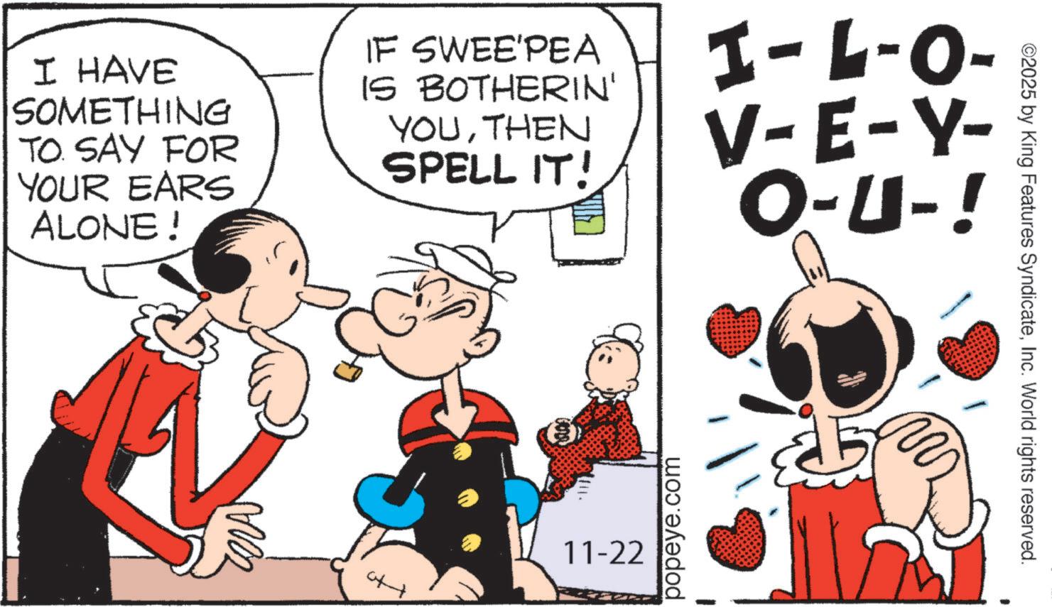 Animation OCR: ©2025 by King Features SyndicateInc. World rights reserved. I HAVE SOMETHING TO. SAY FOR YOUR EARS ALONE! IF SWEE'PEA IS BOTHERIN' YOUTHEN SPELL IT! I-L-O- V-E-Y- O-U-! ??? popeye.com 11-22 © 2025 by King Features SyndicateInc. World rights reserved . I HAVE SOMETHING TO . SAY FOR YOUR EARS ALONE ! IF SWEE'PEA IS BOTHERIN ' YOUTHEN SPELL IT ! I - L - O- V - E - Y- O - U- ! ??? popeye.com 11-22