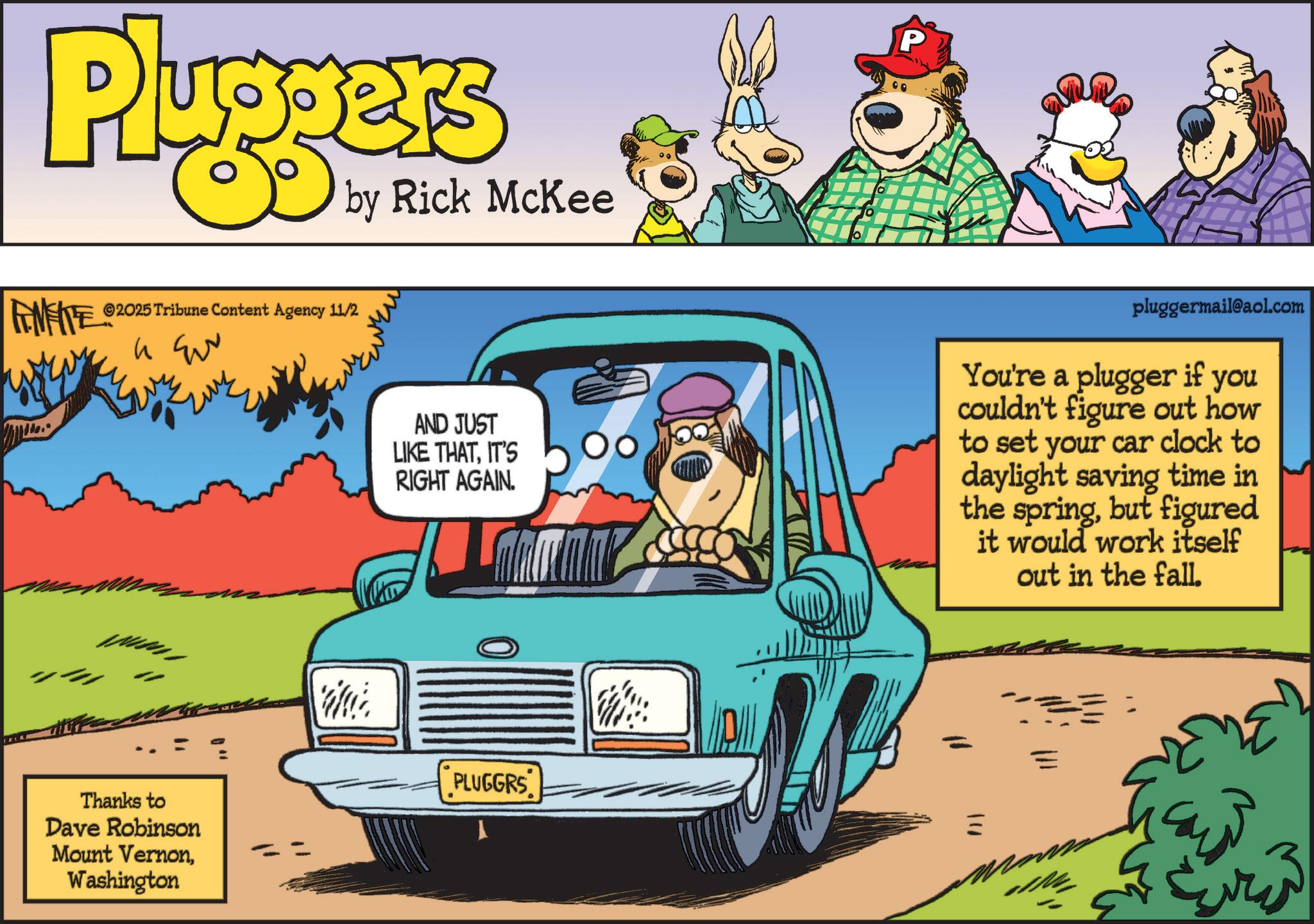Kit car OCR: Pluggers by Rick McKee FENFITES ©2025 Tribune Content Agency 11/2 Thanks to Dave Robinson Mount VernonWashington P AND JUST LIKE THATIT'S RIGHT AGAIN. pluggermail@aol.com You're a plugger if you couldn't figure out how to set your car clock to daylight saving time in the springbut figured it would work itself out in the fall. Wat PLUGGRS Pluggers by Rick McKee FENFITES © 2025 Tribune Content Agency 11/2 Thanks to Dave Robinson Mount VernonWashington P AND JUST LIKE THATIT'S RIGHT AGAIN . pluggermail@aol.com You're a plugger if you couldn't figure out how to set your car clock to daylight saving time in the springbut figured it would work itself out in the fall . Wat PLUGGRS