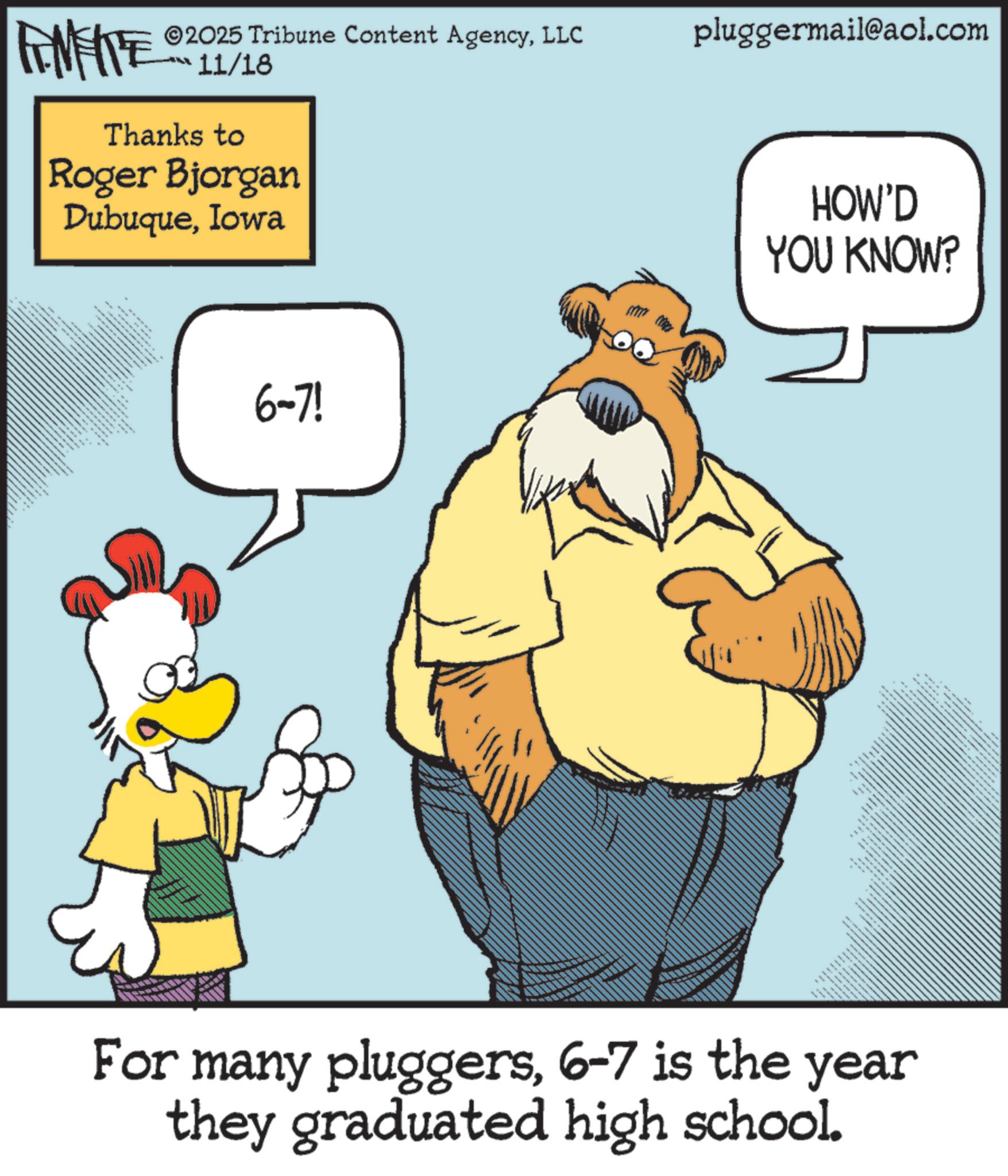 Comic book OCR: ©2025 Tribune Content AgencyLLC pluggermail@aol.com FINITE 11/18 Thanks to Roger Bjorgan DubuqueIowa tttttttt ******** .... ** 6-7! HOW'D YOU KNOW? For many pluggers6-7 is the year they graduated high school. © 2025 Tribune Content AgencyLLC pluggermail@aol.com FINITE 11/18 Thanks to Roger Bjorgan DubuqueIowa tttttttt ******** .... ** 6-7 ! HOW'D YOU KNOW ? For many pluggers6-7 is the year they graduated high school .