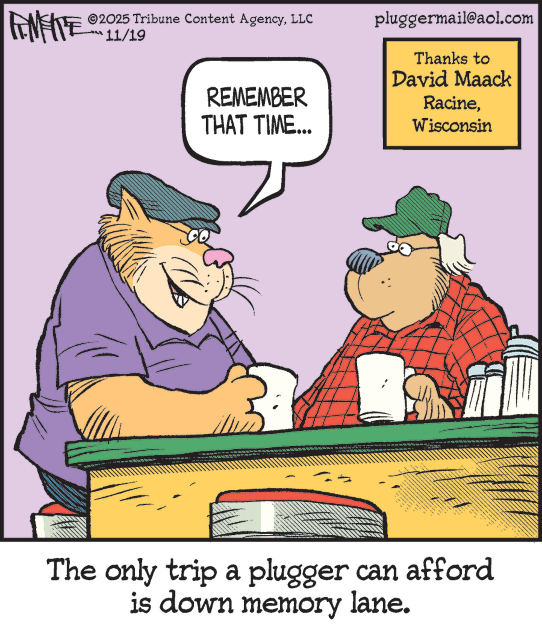 Comic book OCR: FEMEITE ©2025 Tribune Content AgencyLLC 11/19 REMEMBER THAT TIME... pluggermail@aol.com Thanks to David Maack RacineWisconsin The only trip a plugger can afford is down memory lane. FEMEITE © 2025 Tribune Content AgencyLLC 11/19 REMEMBER THAT TIME ... pluggermail@aol.com Thanks to David Maack RacineWisconsin The only trip a plugger can afford is down memory lane .