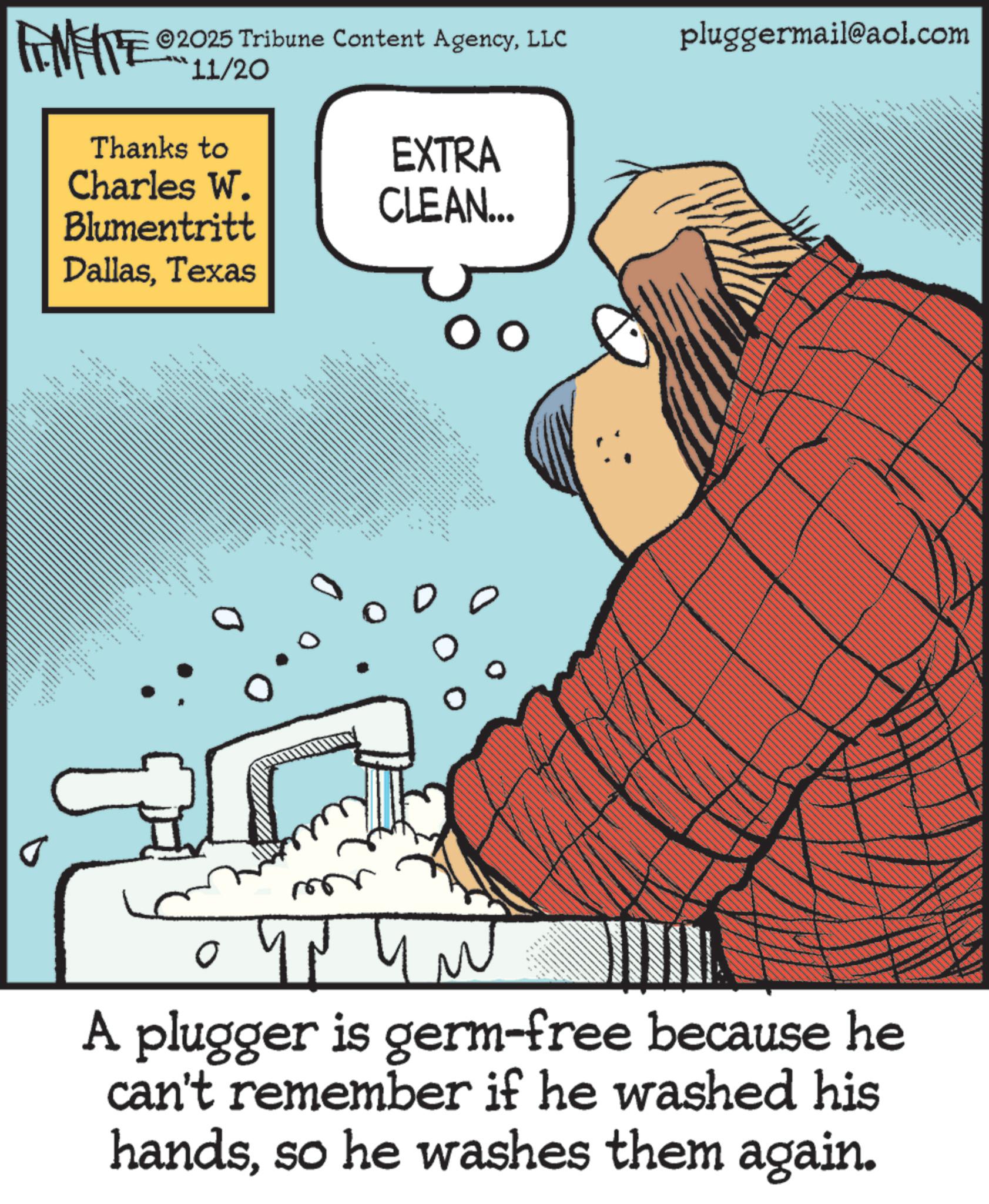 Fiction OCR: FINITE ©2025 Tribune Content AgencyLLC 11/20 Thanks to Charles W. Blumentritt DallasTexas EXTRA CLEAN... 1333 pluggermail@aol.com J Y N Y N A plugger is germ-free because he can't remember if he washed his handsso he washes them again. FINITE © 2025 Tribune Content AgencyLLC 11/20 Thanks to Charles W. Blumentritt DallasTexas EXTRA CLEAN ... 1333 pluggermail@aol.com J Y N Y N A plugger is germ - free because he can't remember if he washed his handsso he washes them again .